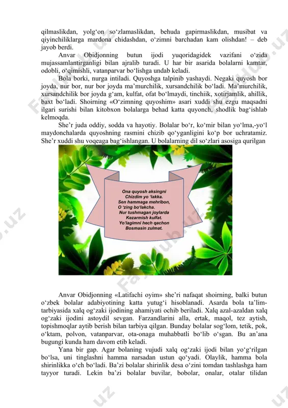 i hakimman. - bu darajaga qanday erishding? – so‘radi yana u. luqmoni hakim unga: - to‘g‘ri so‘zlashdan, odamlarga yaxshilik qilishdan, omonatga xiyonat qilmaslikdan, yolg‘on so‘zlamaslikdan, behuda gapirmaslikdan, musibat va qiyinchiliklarga mardona chidashdan, o‘zimni barchadan kam olishdan! – deb jayob berdi. anvar obidjonning butun ijodi yuqoridagidek vazifani o‘zida mujassamlantirganligi bilan ajralib turadi. u har bir asarida bolalarni kamtar, odobli, o‘qimishli, vatanparvar bo‘lishga undab keladi. bola borki, nurga intiladi. quyoshga talpinib yashaydi. negaki quyosh bor joyda, nur bor, nur bor joyda ma’murchilik, xursandchilik bo‘ladi. ma’murchilik, xursandchilik bor joyda g‘am, kulfat, ofat bo‘lmaydi, tinchiik, xotirjamlik, ahillik, baxt bo‘ladi. shoirning «o‘zimning quyoshim» asari xuddi shu ezgu maqsadni ilgari surishi bilan kitobxon bolalarga behad katta quyonch, shodlik bag‘ishlab kelmoqda. she’r juda oddiy, sodda va hayotiy. bolalar bo‘r, ko‘mir bilan yo‘lma,-yo‘l maydonchalarda quyoshning rasmini chizib qo‘yganligini ko‘p bor uchratamiz. she’r xuddi shu voqeaga bag‘ishlangan. u bolalarning dil so‘zlari asosiga qurilgan anvar obidjonning «latifachi oyim» she’ri nafaqat …