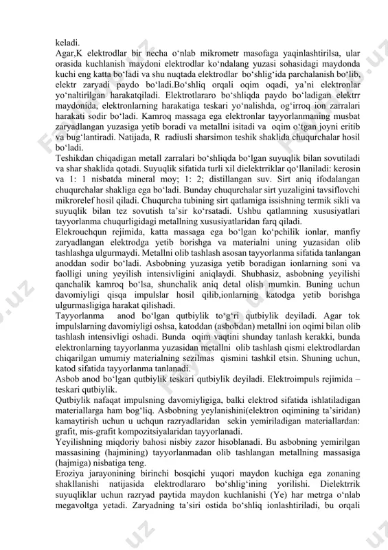 izilgan qatlam yuqori qattiqlikka qadar toblangan va bu tufayli yeylanishga chidamli. dielektrik muhitda metallni tayyorlanmadan ajratib olish, metall qismini eritib yuboradigan mikrozaryadlar tufayli sodir bo‘ladi. quyimlarni olib tashlash elektroerozion jarayonining asosiy bosqichlarini ko‘rib chiqamiz. asbob elektrod tayyorlanmaga yaqinlashganda, elektr maydon kuchliligi (ye) elektrodlar orasidagi masofaga teskari ravishda oshadi: e=u/ s, v / m bu yerda u – elektrod- asbob va tayyorlanma potensiallarining farqi,v; s - elektrodlar orasidagi bo‘shliq, m eng katta zo‘riqish elektrodlar orasidagi zazor minimal bo‘lgan hududda yuzaga keladi. agar,k elektrodlar bir necha o‘nlab mikrometr masofaga yaqinlashtirilsa, ular orasida kuchlanish maydoni elektrodlar ko‘ndalang yuzasi sohasidagi maydonda kuchi eng katta bo‘ladi va shu nuqtada elektrodlar bo‘shlig‘ida parchalanish bo‘lib, elektr zaryadi paydo bo‘ladi.bo‘shliq orqali oqim oqadi, ya’ni elektronlar yo‘naltirilgan harakatqiladi. elektrotlararo bo‘shliqda paydo bo‘ladigan elektrr maydonida, elektronlarning harakatiga teskari yo‘nalishda, og‘irroq ion zarralari harakati sodir bo‘ladi. kamroq massaga ega elektronlar tayyorlanmaning musbat zaryadlangan yuzasiga yetib boradi va metallni isitadi va oqim …