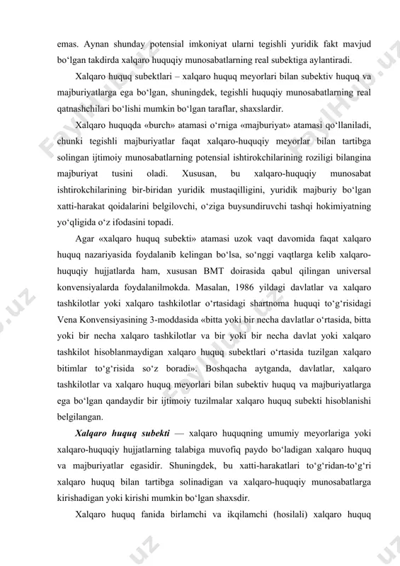 . boshqacha aytganda, davlatlar, xalqaro tashkilotlar va xalqaro huquq meyorlari bilan subektiv huquq va majburiyatlarga ega bo‘lgan qandaydir bir ijtimoiy tuzilmalar xalqaro huquq subekti hisoblanishi belgilangan. xalqaro huquq subekti — xalqaro huquqning umumiy meyorlariga yoki xalqaro-huquqiy hujjatlarning talabiga muvofiq paydo bo‘ladigan xalqaro huquq va majburiyatlar egasidir. shuningdek, bu xatti-harakatlari to‘g‘ridan-to‘g‘ri xalqaro huquq bilan tartibga solinadigan va xalqaro-huquqiy munosabatlarga kirishadigan yoki kirishi mumkin bo‘lgan shaxsdir. xalqaro huquq fanida birlamchi va ikqilamchi (hosilali) xalqaro huquq subektlariga bo‘linadi. bunday farqlanish — obektiv voqelik, tabiiy-tarixiy jarayoni va hozirgi xalqaro huquqning rivojlanishi natijasidir. birlamchi xalqaro huquq subektlari — avvalo davlatlar va ayrim hollarda xalqlar va millatlardir. ular ijtimoiy organizm sifatida paydo bo‘lib, muqarrar ravishda o‘zaro aloqa o‘rnatadi, o‘zi uchun o‘zaro xalqaro muomala qoidasini yaratadi. ikqilamchi (hosilali) xalqaro huquq subektlari birlamchi subektlar tomonidan yaratiladi. ularning xalqaro huquqiy layoqatining hajmi uning tashkilotchilarining ixtiyori va maqsadiga bog‘liq. bu hukumatlararo tashkilot bo‘lishi ham mumkin yoki erkin shaharlar singari davlatga …