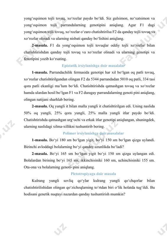 xo‘rozlar chatishtirilgandan olingan f2 da 5344 parrandadan 5010 oq patli, 334 tasi qora patli ekanligi ma’lum bo‘ldi. chatishtirishda qatnashgan tovuq va xo‘rozlar hamda ulardan hosil bo‘lgan f1 va f2 duragay parrandalarning genoti pini aniqlang, olingan natijani sharhlab bering. 2-masala. oq yungli it bilan malla yungli it chatishtirilgan edi. uning naslida 50% oq yungli, 25% qora yungli, 25% malla yungli itlar paydo bo‘ldi. chatishtirishda qatnashgan urg‘ochi va erkak itlar genotipi aniqlangan, shuningdek, ularning naslidagi xilma-xillikni tushuntirib bering. polimer irsiylanishga doir masalalar 1-masala. bo‘yi 180 sm bo‘lgan yigit, bo‘yi 150 sm bo‘lgan qizga uylandi. birinchi avloddagi bolalarning bo‘yi qanday uzunlikda bo‘ladi? 2-masala. bo‘yi 165 sm bo‘lgan yigit bo‘yi 150 sm qizga uylangan edi. bolalardan birining bo‘yi 165 sm, ikkinchisiniki 160 sm, uchinchisiniki 155 sm. ota-ona va bolalarning genoti- pini aniqlang. pletotropiyaga doir masala kulrang yungli sovliq qo‘ylar kulrang yungli qo‘chqorlar bilan chatishtirilishidan olingan qo‘zichoqlarning to‘rtdan biri o‘lik holatda tug‘ildi. bu hodisani genetik …