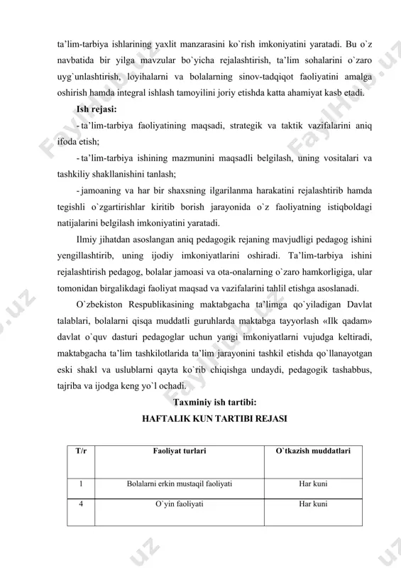 tirish, loyihalarni va bolalarning sinov-tadqiqot faoliyatini amalga oshirish hamda integral ishlash tamoyilini joriy etishda katta ahamiyat kasb etadi. ish rejasi: · ta’lim-tarbiya faoliyatining maqsadi, strategik va taktik vazifalarini aniq ifoda etish; · ta’lim-tarbiya ishining mazmunini maqsadli belgilash, uning vositalari va tashkiliy shakllanishini tanlash; · jamoaning va har bir shaxsning ilgarilanma harakatini rejalashtirib hamda tegishli o`zgartirishlar kiritib borish jarayonida o`z faoliyatning istiqboldagi natijalarini belgilash imkoniyatini yaratadi. ilmiy jihatdan asoslangan aniq pedagogik rejaning mavjudligi pedagog ishini yengillashtirib, uning ijodiy imkoniyatlarini oshiradi. ta’lim-tarbiya ishini rejalashtirish pedagog, bolalar jamoasi va ota-onalarning o`zaro hamkorligiga, ular tomonidan birgalikdagi faoliyat maqsad va vazifalarini tahlil etishga asoslanadi. o`zbekiston respublikasining maktabgacha ta’limga qo`yiladigan davlat talablari, bolalarni qisqa muddatli guruhlarda maktabga tayyorlash «ilk qadam» davlat o`quv dasturi pedagoglar uchun yangi imkoniyatlarni vujudga keltiradi, maktabgacha ta’lim tashkilotlarida ta’lim jarayonini tashkil etishda qo`llanayotgan eski shakl va uslublarni qayta ko`rib chiqishga undaydi, pedagogik tashabbus, tajriba va ijodga keng yo`l ochadi. taxminiy ish tartibi: …