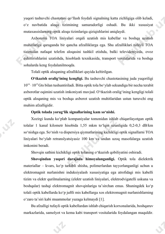 n maquldir. chunki shu kabi kichik joylarda ham energetik qurilmalar, ham avtomatika va teleboshqaruv tizimlari, ham ko‘p sonli abonent qurilmalaridan iborat tarmoqlangan aloqa tarmoqlari joylashgan bo‘ladi [2]. bunday xolatda elektromagnit va o‘zaro shovqinlar yuzaga keladi. optik kabellarning esa bunday shovqinlarga ta’sirchan emasligini aytib o‘tdik. yengilligi, xajmi va o‘lchamlarining kichikligi. optik kabellar mis kabellar bilan solishtirilganda ancha yengil va xajmi kichik. masalan, 900 juftli 7,5 sm diametrli mis telefon kabeli 0,1sm diametrli bitta optik tola bilan almashtirilishi mumkin. agar optik tola bir necha himoya qobiqlaridan iborat va bron po‘lat lenta bilan qoplangan bo‘lsa, bunday tola diametri 1,5 sm ga teng bo‘ladi, bu esa ko‘rilayotgan mis kabel diametridan bir necha marta kichik. optik tolaning bu afzalligi optik kabelli liniya traktlarini qurishda ancha yengilliklar yaratadi. yengilligi va o‘lchamining kichikligi tufayli optik tolaning samolyot, vertolyot va boshqa transport vositalarida ishlatilishi tolali optik aloqaning juda muhim yutug‘idir. masalan, axborotlarni yig‘ish va boshqarish vazifalarini bajarish uchun …