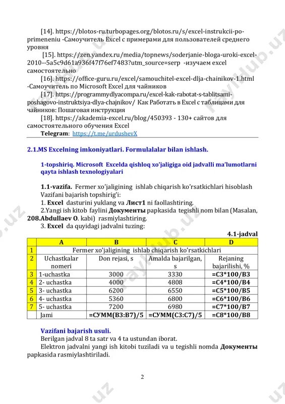 powerpoint 2007 и 2010.-нижний новгород: нижегордский гу. 2010,-52 с. [12].урдушев х. ва б. microsoft windows xp ва microsoft office xpда ишлаш. методик қўлланма. самарқанд: самиси босмахонаси, 2007. – 323 б. internet saytlar va portallar: [13]. https://exceltable.com/vozmojnosti-excel/kak-nauchitsya-rabotat-v- excel- как научиться работать в excel самостоятельно https://exceltable.com/vozmojnosti-excel/kak-nauchitsya-rabotat-v-excel- https://exceltable.com/vozmojnosti-excel/kak-nauchitsya-rabotat-v-excel- 2 [14]. https://blotos-ru.turbopages.org/blotos.ru/s/excel-instrukcii-po- primeneniu -самоучитель excel с примерами для пользователей среднего уровня [15]. https://zen.yandex.ru/media/topnews/soderjanie-bloga-uroki-excel- 2010--5a5c9d61a936f47f76ef7483?utm_source=serp -изучаем excel самостоятельно [16]. https://office-guru.ru/excel/samouchitel-excel-dlja-chainikov-1.html -самоучитель по microsoft excel для чайников [17]. https://programmydlyacompa.ru/excel-kak-rabotat-s-tablitsami- poshagovo-instruktsiya-dlya-chajnikov/ как работать в excel с таблицами для чайников: пошаговая инструкция [18]. https://akademia-excel.ru/blog/450393 - 130+ сайтов для самостоятельного обучения excel telegram: https://t.me/urdushevx 2.1.ms excelning imkoniyatlari. formulalalar bilan ishlash. 1-topshiriq. microsoft excelda qishloq xo’jaligiga oid jadvalli ma’lumotlarni qayta ishlash texnologiyalari 1.1-vazifa. fermer xo’jaligining ishlab chiqarish ko’rsatkichlari hisoblash vazifani bajarish topshirig’i: 1. excel dasturini yuklang va лист1 ni faollashtiring. 2.yangi ish kitob faylini документы papkasida tegishli nom bilan (masalan, 208.abdullaev o. kabi) rasmiylashtiring. 3. excel da quyidagi jadvalni tuzing: …