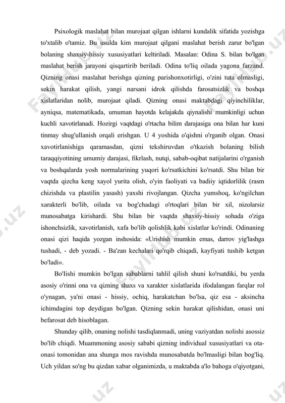 er xislatlarida ifodalangan farqlar rol o'ynagan, ya'ni onasi - hissiy, ochiq, harakatchan bo'lsa, qiz esa - aksincha ichimdagini top deydigan bo'lgan. qizning sekin harakat qilishidan, onasi uni befarosat deb hisoblagan. shunday qilib, onaning nolishi tasdiqlanmadi, uning vaziyatdan nolishi asossiz bo'lib chiqdi. muammoning asosiy sababi qizning individual xususiyatlari va ota-onasi tomonidan ana shunga mos ravishda munosabatda bo'lmasligi bilan bog'liq. uch yildan so'ng bu qizdan xabar olganimizda, u maktabda a'lo bahoga o'qiyotgani, oiladagi munosabati yaxshiligining guvohi bo'ldik. onasining so'zlariga qaraganda, psixologik maslahat berish bolaning aqliy yetishmovchiligi haqida gumonni umuman yo'qotdi. keyinchalik esa qiziga bo'lgan munosabatni asta-sekin o'zgartirishga, xarakterining o'ziga xos yaxshi fazilatlarini ko'rishga, uning sekin harakat qilishlarini xotirjam bardosh berishga yordam berdi. bu holda ota-onaning bola psixik taraqqiyoti normalari haqidagi yuqoridagi mos bo'lmagan tasawur ham ma'lum o'rin egallaydi. bolaning maktabda o'qisbida yetuklik darajasini aniqlash metodlari psixologik maslahat berish har bir yosh davrida o'ziga xos bo'ladi. bolaning maktabda ta'lim olishga yetuklik darajasini aniqlash …