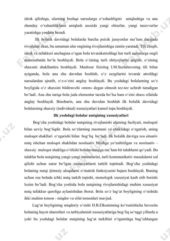 shaxsini bildiruvchi «men» degan olmosh tez-tez uchrab turadigan bo‘ladi. ana shu tariqa bola juda elementar tarzda bo‘lsa ham o‘zini shaxs sifatida anglay boshlaydi. binobarin, ana shu davrdan boshlab ilk bolalik davridagi bolalarning shaxsiy (individual) xususiyatlari kamol topa boshlaydi. ilk yoshdagi bolalar nutqining xususiyatlari bog‘cha yoshidagi bolalar nutqining rivojlanishi ularning faoliyati, muloqoti bilan uzviy bog‘liqdir. bola so‘zlarning mazmuni va shaklidagi o‘zgarish, uning muloqot shakllari o‘zgarishi bilan bog‘liq bo‘ladi. ilk bolalik davriga xos situativ nutq ishchan muloqot shaklidan nosituativ bilishga yo‘naltirilgan va nosituativ - shaxsiy muloqot shakliga o‘tilishi bolalar nutqiga ma’lum bir talablarni qo‘yadi. bu talablar bola nutqining yangi-yangi tomonlarini, turli kommunikativ masalalarni xal qilishi uchun zarur bo‘lgan xususiyatlarni tarkib toptiradi. bog‘cha yoshidagi bolaning nutqi ijtimoiy aloqalarni o‘rnatish funksiyasini bajara boshlaydi. buning uchun esa bolada ichki nutq tarkib topishi, monologik xususiyat kasb etib borishi lozim bo‘ladi. bog‘cha yoshida bola nutqining rivojlanishidagi muhim xususiyat nutq tafakkur quroliga aylanishidan iborat. bola so‘z lug‘at boyligining …