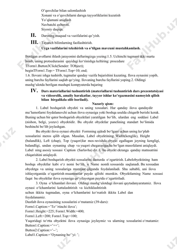 vazifalarni yozib oladi. asosiy tushunchalar: mavzuni yoritish. darsning borishi: 1. tashkiliy qism: o’quvchilar bilan salomlashish xonani va o’quvchilarni darsga tayyorliklarini kuzatish yo’qlamani aniqlash navbatchi axboroti. siyosiy daqiqa. 1. darsning maqsad va vazifalarini qo’yish. 1. tayanch bilimlarning faollashtirish. uyga vazifalarini tekshirish va o’tilgan mavzuni mustahkamlash. berilgan avollarni ihlash jarayonini daftaringizga yozing:1.5. uchinchi tugmani ikki marta bosib, uning protsedurasini quyidagi ko‘rinishga keltiring: procedure tform1.button3click(sender: tobject); begintform1.top:= tform1.top+10; end; 1.6. ilovani ishga tushirib, tugmalar qanday vazifa bajarishini kuzating. ilova oynasini yopib, uning barcha fayllarini saqlab qo‘ying. ilovaning barcha fayllarini yoping.2. oldingi mashg‘ulotda berilgan mashqni kompyuterda bajaring 1. dars materiallarini tushuntirish (materiallarni tushuntirish dars prezentatsiyasi va videorolik, amaliy harakatlar, tayyor ishlar ko’rgazmasini namoyish qilish bilan birgalikda olib boriladi). nazariy qism: 1. label boshqarish obyekti va uning xossalari. har qanday ilova qandaydir ma’lumotlarni foydalanuvchi uchun ilova oynasiga yoki boshqa usulda chiqarib berishi kerak. buning uchun bir qator boshqarish obyektlari yaratilgan bo‘lib, ulardan eng soddasi label …