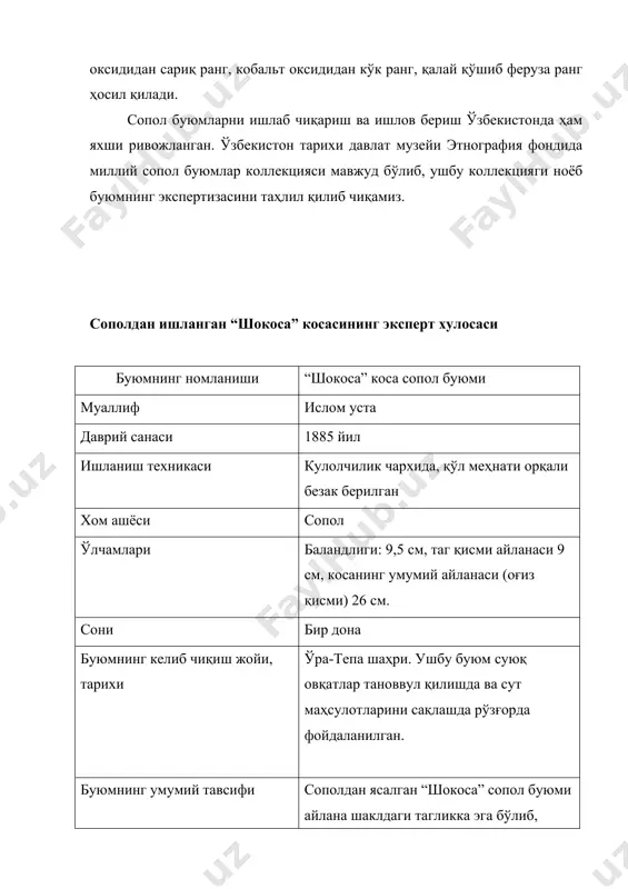 чамлари баландлиги: 9,5 см, таг қисми айланаси 9 см, косанинг умумий айланаси (оғиз қисми) 26 см. сони бир дона буюмнинг келиб чиқиш жойи, тарихи ўра-тепа шаҳри. ушбу буюм суюқ овқатлар тановвул қилишда ва сут маҳсулотларини сақлашда рўзғорда фойдаланилган. буюмнинг умумий тавсифи сополдан ясалган “шокоса” сопол буюми айлана шаклдаги тагликка эга бўлиб, тепага қараб кенгайиб борган. буюмнинг ички ва устки қисмлари мовий ранг қисман аралашган оқ рангдаги глазурь билан қопланган. косанинг оғиз қисми тугалланишида мовий рангда ишланган тўлқинсимон нақшлар берилган. майда тўлқинсимон нақшлар орасида ўсимликсимон нақшлар сачратма услубда жойлаштирилган.ундан сўнг косанинг таг қисмига қараб жигарранг ва тўқ мовий рангдаги чизиқлар тортилган. буюм клеймоси, алоҳида белгилари косанинг таг қисмига қоғоз парчаси ёпиштирилган бўлиб, унда қора қалам билан “усто ислом ўттиз йил аввал ўратепада вафот этди” ёзуви қайд этилган. сақланиши таг ва юза қисмларида учган жой лари мавжуд. махсус клеймо белгиларига эга асосий фарфор завод ва фабрикалар номи. россия император фарфор заводи. 1744-1917 …