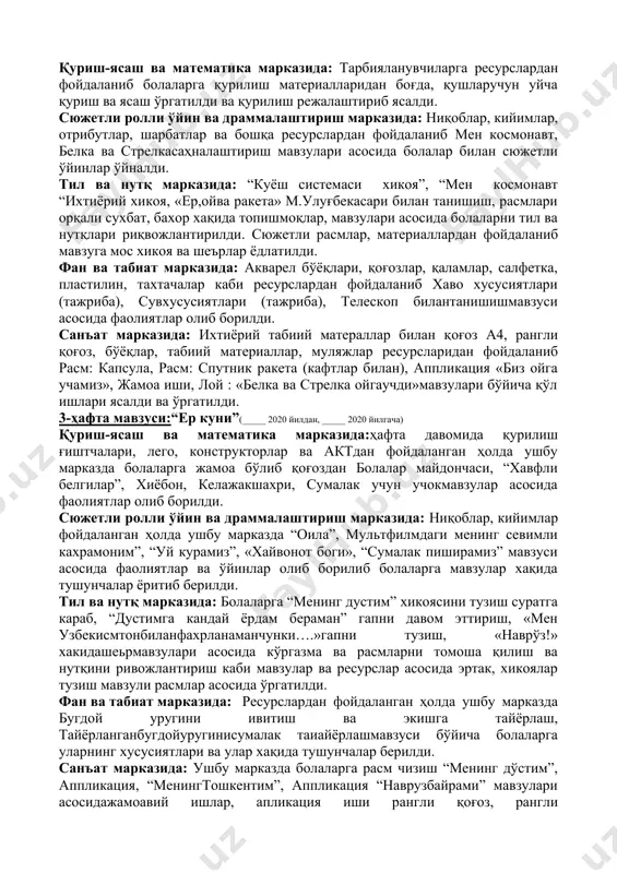 втобусларни фарқлаш, чиптачилар вазифалари тўғрисида билиш, номларни билишга аҳамият берилди ва ўргатилди. тил ва нутқ марказида: ушбу марказдаги фаолият давомида болаларга “бахор келди”хикоя тузиш, ўйин “гапни давом эттир”бахор гуллари хақида шеьр ёд олиш, қушлар хақида топишмоқларкаби мавзулар асосида, шеърлар, топишмоқлар ёдлатилди ва ўргатилди. фан ва табиат марказида: расмлар, альбомлар, махсус идишлар, бўёқлар, ва бошқа ресурслардан фойдаланган ҳолда ушбу марказдаги фаолиятлар давомида “зоомагазин” қуш учун дон, «қушларга дон берамиз», расмларнинг қушларни номини айтмавзулари асосида тажрибали фаолиятлар ва машғулотлар ўргатилди. санъат марказида: ушбу марказда ҳафта давомида тарбияланувчиларга расм: “келди бахор”, аппликация “гуллаган дарахт”, расм«хужаликбуюмлари», оригами «лола»мавзулари бўйича ёпиштириш, ихтиёрий табиий материаллар билан ишлаш, қоғоз, рангли қоғоз, табиий материаллар ресурлардан фойдаланган ҳолда фаолиятлар олиб борилди. 2-ҳафта мавзуси:“коинот сирлари”куни(_____ 2020 йилдан, _____ 2020 йилгача) қуриш-ясаш ва математика марказида: тарбияланувчиларга ресурслардан фойдаланиб болаларга қурилиш материалларидан боғда, қушларучун уйча қуриш ва ясаш ўргатилди ва қурилиш режалаштириб ясалди. сюжетли ролли ўйин ва драммалаштириш марказида: ниқоблар, кийимлар, отрибутлар, …