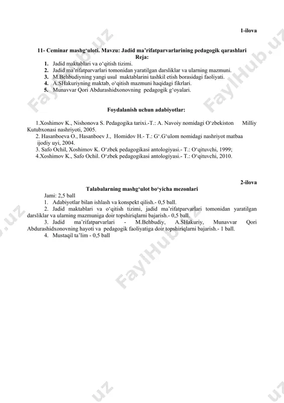 arining xatolarini daftarlariga tuzatadilar 3.2 .o‘zlarini qiziqtirgan savollariga javob olishadi 1-ilova 11- ceminar mashg‘uloti. mavzu: jadid ma’rifatparvarlarining pedagogik qarashlari reja: 1. jadid maktablari va o‘qitish tizimi. 2. jadid ma’rifatparvarlari tomonidan yaratilgan darsliklar va ularning mazmuni. 3. m.behbudiyning yangi usul maktablarini tashkil etish borasidagi faoliyati. 4. a.shakuriyning maktab, o‘qitish mazmuni haqidagi fikrlari. 5. munavvar qori abdurashidxonovning pedagogik g‘oyalari. foydalanish uchun adabiyotlar: 1.xoshimov k., nishonova s. pedagogika tarixi.-t.: a. navoiy nomidagi o‘zbekiston milliy kutubxonasi nashriyoti, 2005. 2. hasanboeva o., hasanboev j., homidov h.- t.: g‘.g‘ulom nomidagi nashriyot matbaa ijodiy uyi, 2004. 3. safo ochil, xoshimov k. o‘zbek pedagogikasi antologiyasi.- t.: o‘qituvchi, 1999; 4.xoshimov k., safo ochil. o‘zbek pedagogikasi antologiyasi.- t.: o‘qituvchi, 2010. 2-ilova talabalarning mashg‘ulot bo‘yicha mezonlari jami: 2,5 ball 1. adabiyotlar bilan ishlash va konspekt qilish.- 0,5 ball. 2. jadid maktablari va o‘qitish tizimi, jadid ma’rifatparvarlari tomonidan yaratilgan darsliklar va ularning mazmuniga doir topshiriqlarni bajarish.- 0,5 ball. 3. jadid ma’rifatparvarlari - …