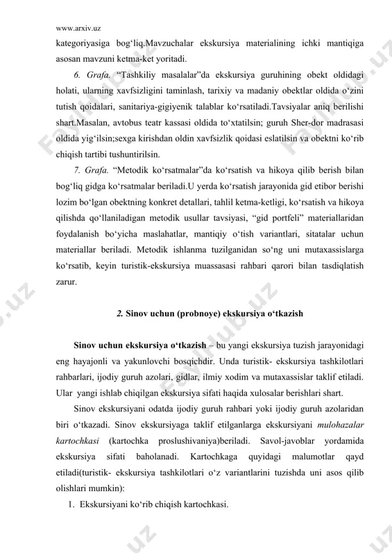 kursiya turi. 4. ekskursiya davomiyligi. 5. ekskursiyaning mazmuni: qo‘yilgan maqsadga mosligi, materiallar to‘liqligi umumiy va mahalliy materiallarning muttanosibligi, mavzuchalar bo‘yicha umumlashtirish. 6. ekskursiyani olib borish metodikasi: ekskursiya tarkibi(chiqish, asosiy qism, xulosa), obektlar va mavzuchalarga vaqtning to‘g‘ri taqsimlanganligi, gidning guruh bilan munosabati, mantiqiy o‘tishlar, namoyish va hikoya qilishning metodik usullari, ekskursiyada foydalaniladigan ko‘rgazmali vositalar. 7. ekskursiyani olib borish texnikasi:obektlarni tomosha qilishda joy tanlash, guruhni obekt oldida joylashtirish, mikrofondan foydalanish, savol-javoblar, gidning avtobus haydovchisi bilan munosabati. 8. gidning nutq madaniyati: bilim darajasi, aniqlik, mantiqiylik, obrazlilik, hissiyotlik. 9. eshitib, ko‘rib chiqishdan so‘ng xulosalar: ekskursiya mazmunining matn va texnologik haritaga mos kelishi, ekskursiyani umumiy baholash. 10. gidga maslahatlar. 3. sinov ekskursiyani mutaxassislar tomonidan baholanishi sinov ekskursiya tugaganidan so‘ng munozaralar boshlanadi. ekskursiya jarayonidagi mazmun, texnika, madaniyat barchasi baholanadi. yo‘l qo‘yilgan kamchiliklar aniqlanadi. ular orasidan ayniqsa, quyidagilar aytib o‘tiladi: namoyish jarayoning yaxshi, to‘liq ochib berilmaganligi, ekskursiyada rasmiy mantiqiy o‘tishlardan foydalanish, chiqishdagi malumot qismining ishonarli bo‘lmaganligi, zamonaviylik …