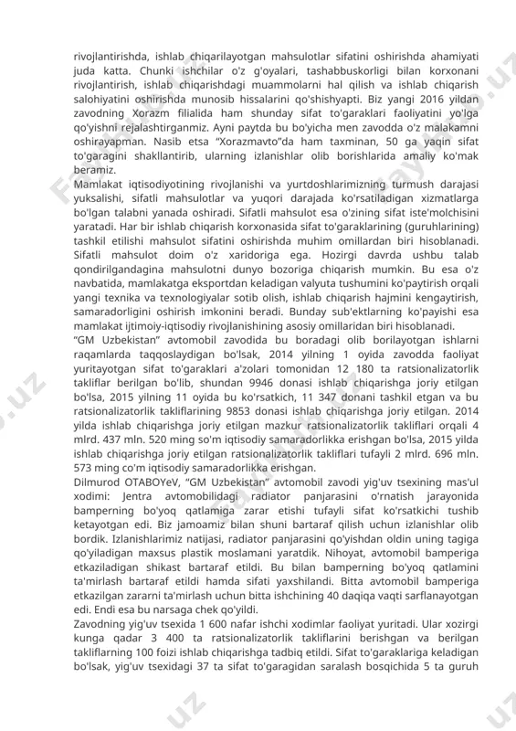 i tushib ketayotgan edi. biz jamoamiz bilan shuni bartaraf qilish uchun izlanishlar olib bordik. izlanishlarimiz natijasi, radiator panjarasini qo'yishdan oldin uning tagiga qo'yiladigan maxsus plastik moslamani yaratdik. nihoyat, avtomobil bamperiga etkaziladigan shikast bartaraf etildi. bu bilan bamperning bo'yoq qatlamini ta'mirlash bartaraf etildi hamda sifati yaxshilandi. bitta avtomobil bamperiga etkazilgan zararni ta'mirlash uchun bitta ishchining 40 daqiqa vaqti sarflanayotgan edi. endi esa bu narsaga chek qo'yildi. zavodning yig'uv tsexida 1 600 nafar ishchi xodimlar faoliyat yuritadi. ular xozirgi kunga qadar 3 400 ta ratsionalizatorlik takliflarini berishgan va berilgan takliflarning 100 foizi ishlab chiqarishga tadbiq etildi. sifat to'garaklariga keladigan bo'lsak, yig'uv tsexidagi 37 ta sifat to'garagidan saralash bosqichida 5 ta guruh qatnashib, ularning ichidan “g'oya” sifat to'garagi final bosqichigacha etib keldi. 2015 yilning noyabr oyida 225 ta ratsionalizatorlik takliflari taqdim etilgan bo'lib, shundan 150 tasi ishlab chiqarishga joriy etilgan. bu taklif va ishlanmalarni tahlil qiladigan bo'lsak, ularning 30 foizi mahsulot sifatini oshirishga …