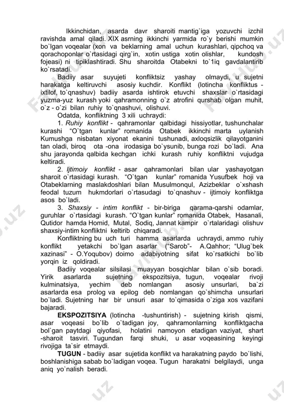 kechgan ichki kurash ruhiy konfliktni vujudga keltiradi. 2. ijtimoiy konflikt - asar qahramonlari bilan ular yashayotgan sharoit o`rtasidagi kurash. “o`tgan kunlar” romanida yusufbek hoji va otabeklarning maslakdoshlari bilan musulmonqul, azizbeklar o`xshash feodal tuzum hukmdorlari o`rtasudagi to`qnashuv - ijtimoiy konfliktga asos bo`ladi. 3. shaxsiy - intim konflikt - bir-biriga qarama-qarshi odamlar, guruhlar o`rtasidagi kurash. “o`tgan kunlar” romanida otabek, hasanali, qutidor hamda homid, mutal, sodiq, jannat kampir o`rtalaridagi olishuv shaxsiy-intim konfliktni keltirib chiqaradi. konfliktning bu uch turi hamma asarlarda uchraydi, ammo ruhiy konflikt yetakchi bo`lgan asarlar (“sarob”- a.qahhor; “ulug`bek xazinasi” - o.yoqubov) doimo adabiyotning sifat ko`rsatkichi bo`lib yorqin iz qoldiradi. badiiy voqealar silsilasi muayyan bosqichlar bilan o`sib boradi. yirik asarlarda sujetning ekspozitsiya, tugun, voqealar rivoji kulminatsiya, yechim deb nomlangan asosiy unsurlari, ba`zi asarlarda esa prolog va epilog deb nomlangan qo`shimcha unsurlari bo`ladi. sujetning har bir unsuri asar to`qimasida o`ziga xos vazifani bajaradi. ekspozitsiya (lotincha -tushuntirish) - sujetning kirish qismi, asar voqeasi bo`lib …