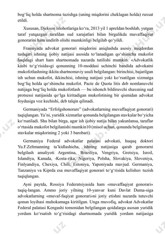 at gonorarini ham undirib olishi mumkinligi belgilab qo‘yildi. fransiyada advokat gonorari miqdorini aniqlashda asosiy miqdordan tashqari ishning ijobiy natijasi asosida to‘lanadigan qo‘shimcha mukofot haqidagi shart ham shartnomada nazarda tutilishi mumkin. «advokatlik kasbi to‘g‘risida»gi qonunning 10-moddasi uchinchi bandida advokatni mukofotlashning ikkita shartnomaviy usuli belgilangan: birinchisi, bajarilgan ish uchun mukofot, ikkinchisi, ishning natijasi yoki ko‘rsatilgan xizmatga bog‘liq holda qo‘shimcha mukofot. pacte de quota litis deb nomlanuvchi natijaga bog‘liq holda mukofotlash — bu ishonch bildiruvchi shaxsning sud protsessi natijasida qo‘lga kiritadigan mukofotining bir qismidan advokat foydasiga voz kechishi, deb talqin qilinadi. germaniyada “erfolgshonorare” (advokatlarning muvaffaqiyat gonorari) taqiqlangan. yaʼni, yuridik xizmatlar qonunda belgilangan stavkalar bo‘yicha ko‘rsatiladi. shu bilan birga, agar ish ijobiy natija bilan yakunlansa, taraflar o‘rtasida mukofot belgilanishi mumkin10 (misol uchun, qonunda belgilangan stavkalar miqdorining 2 yoki 3 barobari). germaniya federal advokatlar palatasi advokati, huquq doktori yu.f.zeltmanning taʼkidlashicha, ishning natijasiga qarab gonorarni belgilash amaliyoti argentina, braziliya, vengriya, gretsiya, isroil, islandiya, kanada, -kosta-rika, nigeriya, …