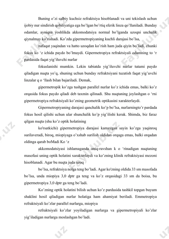 uchun ijobiy nur sindirish qobiliyatiga ega bo’lgan bo’rtiq sferik linza qo’llaniladi. bunday odamlar, ayniqsa yoshlikda akkomodatsiya normal bo’lganda uzoqni unchalik qiynalmay ko’rishadi. ko’zda gipermetropiyaning kuchli darajasi bo’lsa, nafaqat yaqindan va hatto uzoqdan ko’rish ham juda qiyin bo’ladi, chunki fokus ko ‘z ichida paydo bo’lmaydi. gipermetropiya refraktsiyali odamning to ‘r pardasida faqat yig’iluvchi nurlar fokuslanishi mumkin. lekin tabiatda yig’iluvchi nurlar tutami paydo qiladigan nuqta yo’q, shuning uchun bunday refraktsiyani tuzatish faqat yig’uvchi linzalar q o ‘llash bilan bajariladi. demak, gipermetropik ko’zga tushgan parallel nurlar ko’z ichida emas, balki ko’z orqasida fokus paydo qiladi deb taxmin qilinadi. shu nuqtaning joylashgan o ‘rni gipermetropiya refraktsiyali ko’zning geometrik optikasini xarakterlaydi. gipermetropiyaning darajasi qanchalik ko’p bo’lsa, nurlarningto’r pardada fokus hosil qilishi uchun ular shunchalik ko’p yig’ilishi kerak. shimda, biz faraz qilgan nuqta (shu ko’z optik holatining ko'rsatkichi) gipermetropiya darajasi kamaygan sayin ko’zga yaqinroq surilaveradi, biroq, miopiyaga o’xshab surilish oldidan orqaga emas, balki orqadan oldinga qarab …