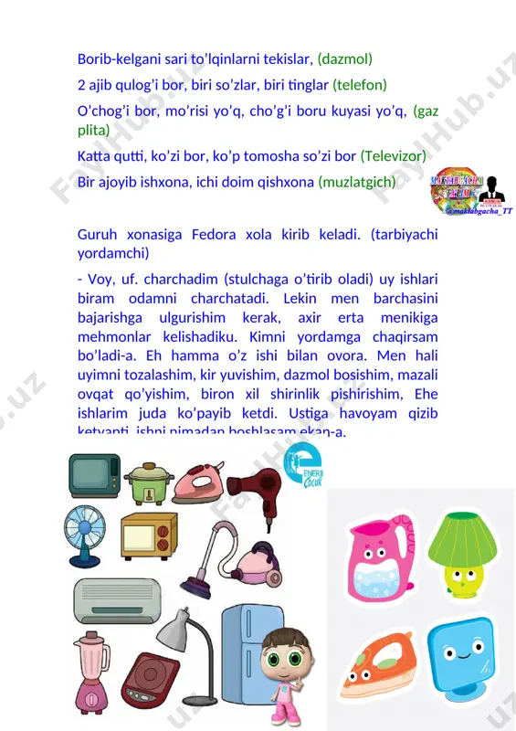 alash uchun foydalanamiz. u nafaqat bizga yordamchi, balki chang bizning organizmimizga kirishiga ham yo’l qo’ymaydi va o’ziga tortib oladi. sog’ligimizga zarar etkazmaydi. 9-bola: mana bu telefon, u orqali uzoqda yashaydigan dugonalaringiz bilan bemalol suhbat qilishingiz, hol –ahvol so’rashingiz mumkin. fedora: voy –bu muncha narsani men eslab qololmayman. axir men sizlarday yosh emasman, ancha qarib qoldim. tarbiyachi: bunday bulsa bolalar kelinglar fedora xolaga yordam bir beraylikchi. bolalar imitatsiyalar qilib kir yuvadilar, fedora xolaning kiyimlarini tikadilar, dazmollaydilar, kimdir ovqat pishiradi, kimdir uy tozalaydi, yana kimdir fedora xolani sochini quritadi va hokazo. hamma ishlar tugagandan keyin, fedora xola bilan birga “ukki xolaning darslari ” multfilmini tomosha qilishadi. maishiy texnika asbob-anjomlaridan xavsizlik qoidalariga rioya qilish to’g’risida. fedora xola bolalarga minnatdorchilik bildirib guruh xonasini tark etadi. faoliyat so’ngida bolalardan savollar berib mavzuni mustahamlaydi. agar elektr bo’lmasa biz qanday ish olib boramiz? bu asboblardan foydalanish mumkinmi elektr energiya bo’lmasa? bolalar javoblarini eshitib, tarbiyachi umumlashtiradi. va markazlarga …