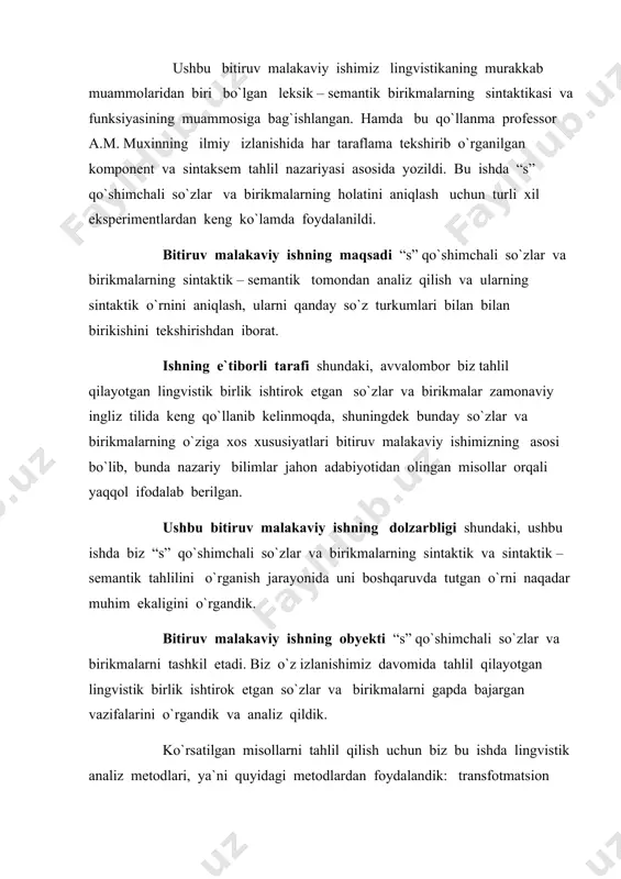 undan iboratki, mazkur bitiruv malakaviy ishdagi manbalardan leksikologiya fanining ma`ruzalarida va grammatika darslarida foydalanish mumkin. bitiruv malakaviy ishning mazmunini “s” qo`shimchasining qo`llanish ko`lami, qanday ma`nolarda ishlatilashi va “s” qo`shimchasini olgan so`zlar va birikmalar gapda qanday sintaktik, sintaktik – semantik xususiyatlarni ifodalab kelishishini tahlil qilish tashkil qiladi. bitiruv malakaviy ishning tarkibiy qismi kirish va ikkita bobdan iborat. kirish qismida so`z turkumlari haqida tilshunos olimlarning nazariyalari, tahlil qilayotgan lingvistik birligimiz ishtirok etgan so`z turkumlari va elementar sintaktik birikmalar va lingvistik eksperimentlar haqida ma`lumot beriladi. birinchi bobda “s” qo`shimchali so`zlar va birikmalarning gapdagi sintaktik aloqalari ko`rsatib beriladi. bu qismda bizni qiziqtirgan so`zlar va birikmalarning yadroviy predikativ munosabati, tobe komponent holatida keladigan subordinativ aloqalar tahlili ko`rsatilgan. shuningdek, koordinativ va appozitiv aloqalar va o`ziga xos sintaktik xususiyatlari yoritib beriladi. ikkinchi bobda tahlil qilayotgan lingvistik birlik ishtirok etgan so`zlar va birikmalar yadroviy yoki noyadroviy komponenti, hamda gaplarda tobe holatidagi sintaktik – semantik tahlili ko`rsatib beriladi. ular …