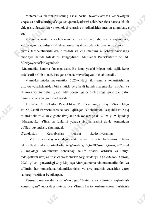 faoliyatini tubdan takomillashtirish chora-tadbirlari to’g’risida”gi pq-4387-sonli qarori, 2020- yil 7- maydagi “matematika sohasidagi ta’lim sifatini oshirish va ilmiy-tadqiqotlarni rivojlantirish chora-tadbirlari to’g’risida”gi pq-4708-sonli qarori, 2020- yil 24- yanvardagi oliy majlisga murojaatnomasida matematika fani va ta’limini har tomonlama takomillashtirish va rivojlantirish yuzasidan qator salmoqli vazifalar belgilangan. xususan, mazkur dasturdan o’rin olgan “matematika ta’limini rivojlantirish konsepsiyasi” yuqoridagi matematika ta’limini har tomonlama takomillashtirish hamda yangi sifat bosqichiga olib chiqish yuzasidan belgilangan vazifalar ijrosini ta’minlash maqsadida ishlab chiqilgan.[footnoteref:1] [1: umumiy o’rta ta’limning milli o’quv dasturi. respublika ta’li markazi.2021. ] matematika olamni, dunyoni bilishning asosi bo’lib, tevarak-atrofimizdagi voqea va hodisalarning o’ziga xos qonuniyatlarini ochib berishda juda katta ahamiyatga egaki, matematik bilimlarsiz ishlab chiqarish va fanning rivojlanishini tasavvur qilib bo’lmaydi. shuning uchun ham matematik madaniyat — umuminsoniy madaniyatning tarkibiy qismi hisoblanadi. matematika fanini o’qitishdan ko’zlangan zamonaviy maqsad va vazifalar quyidagilardan iborat: o’quvchilarda kundalik faoliyatda qo’llash, fanlarni o’rganish va ta’lim olishni davom ettirish uchun zarur bo’lgan matematik bilim …