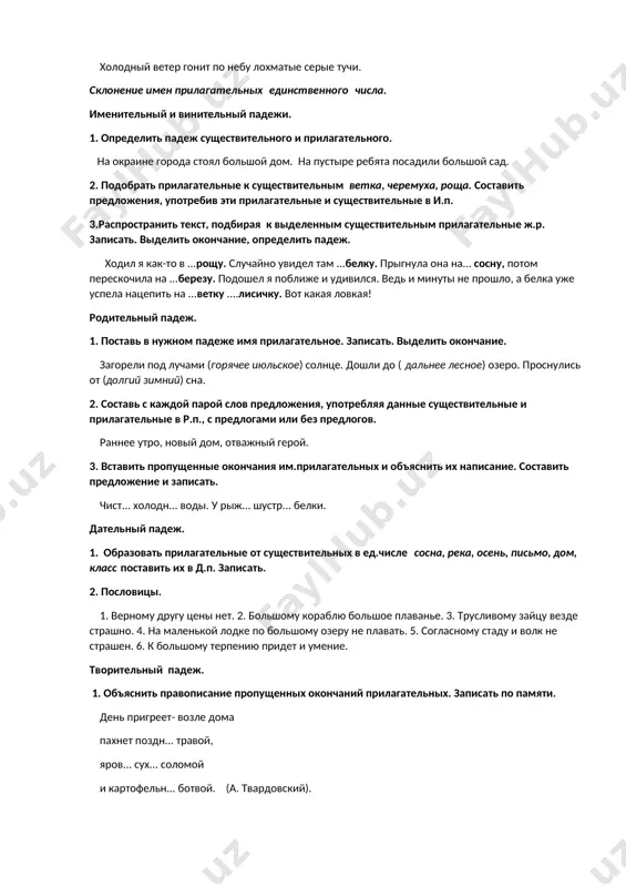 едливым. 3) после знойного дня на землю спустилась вечерняя прохлада. 3. определить род, число, падеж прилагательных в предложении. холодный ветер гонит по небу лохматые серые тучи. склонение имен прилагательных единственного числа. именительный и винительный падежи. 1. определить падеж существительного и прилагательного. на окраине города стоял большой дом. на пустыре ребята посадили большой сад. 2. подобрать прилагательные к существительным ветка, черемуха, роща. составить предложения, употребив эти прилагательные и существительные в и.п. 3.распространить текст, подбирая к выделенным существительным прилагательные ж.р. записать. выделить окончание, определить падеж. ходил я как-то в ...рощу. случайно увидел там ...белку. прыгнула она на... сосну, потом перескочила на ...березу. подошел я поближе и удивился. ведь и минуты не прошло, а белка уже успела нацепить на ...ветку ....лисичку. вот какая ловкая! родительный падеж. 1. поставь в нужном падеже имя прилагательное. записать. выделить окончание. загорели под лучами (горячее июльское) солнце. дошли до ( дальнее лесное) озеро. проснулись от (долгий зимний) сна. …