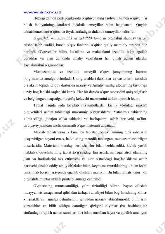 shtirib borish jarayonida egallab olishlari mumkin. bu bilan tabiatshunoslikni o`qitishda muntazamlilik printsipi amalga oshiriladi. o`qitishning muntazamliligi, ya`ni tizimliligi bilimni bayon qilishda muayyan sistemaga amal qilishdan tashqari amaliyot bilan bog`lanishning xilma-xil shakllarini amalga oshirilishini, jumladan nazariy tabiatshunoslik bilimlarini kuzatishlar va bilib olishga qaratilgan qiziqarli o`yinlar (bu boshlang`ich sinflardagi o`qitish uchun xarakterlidir) bilan; atrofdan hayot va qurilish amaliyoti (tabiatga va ishlab chiqarishga ekskursiyalar) bilan; mehnat ta`limi va ijtimoiy-foydali mehnat bilan; maktab oldi uchastkasidagi ish va unumli mehnat bilan bog`lanishini nazarda tutadi. tabiatshunoslik kurslarining izchilligi o`quvchilar uchun ularning yosh xususiyatlari, tayyorgarligi va rivojlanishi, shuningdek mazmunda vorislikka rioya qilish zaruratiga qarab o`quv materialining tushunarli bo`lishi bilan belgilanadi. chunonchi: maktab tabiatshunoslik kursi jonsiz tabiatdagi o`simlik va hayvonlar hayotidagi, odamlar mehnatidagi mavsumiy o`zgarishlarni (1—2 sinflar); jonajon o`lka tabiati​ni, odam organizmi va uning salomatligini (3-sinf); vatanimiz tabiatini, undan foydalanish va uni muhofaza qilishni (4-sinf) aks ettiruvchi materialni izchillik bilan o`rganishni talab qiladi. bu mavzular biologiya, geografiya, ekologiya, …