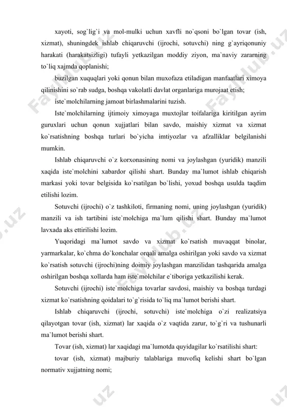 tgan tovar (ish, xizmat) lar xaqida o`z vaqtida zarur, to`g`ri va tushunarli ma`lumot berishi shart. tovar (ish, xizmat) lar xaqidagi ma`lumotda quyidagilar ko`rsatilishi shart: tovar (ish, xizmat) majburiy talablariga muvofiq kelishi shart bo`lgan normativ xujjatning nomi; tovar (ish, xizmat) ning asosiy iste`mol xususiyatlari, shu jumladan o`ziga xos xususiyatlari ruyxati; baxosi va sotib olish shartlari; ayrim turdagi tovarlarning ishlab chiqarilgan sanasi; ishlab chiqaruvchi (ijrochi)ning kafillik majburiyatlari; tovardan samarali va xavfsiz foydalanish qoidalari va shartlari; tovarning xizmat (yaroqlilik) muddati va ushbu muddat tugaganidan keyin iste`molchi nima ishlar qilishi zarurligi, shuningdek bunday ishlarning bajarmaslik natijasida kelib chiqishi mumkin bo`lgan oqibatlar to`g`risidagi ma`lumotlar; ishlab chiqaruvchi (ijrochi, sotuvchi) ning hamda ular iste`molchidan da`vo qabul qilishga vakolat bergan, shuningdek ta`mirlash ishlarini bajaradigan texnikaviy xizmat ko`rsatadigan korxonalarning manzillari; tovarlarni saqlash, xavfsiz utilizatsiya qilish usullari hamda qoidalari. sertifikatlanishi shart o`lgan tovar xaqida iste`molchiga uning sertifikatlanganligi to`g`risida ma`lumot taqdim etilishi lozim. tovar (ish, xizmat) xaqidagi zarur axborotni yo`qligi bunday …