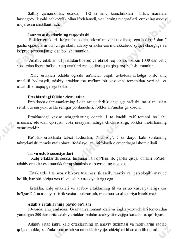 ing taqqoslashi folklor ertaklari ko'pincha sodda, takrorlanuvchi tuzilishga ega bo'lib, 3 dan 7 gacha epizodlarni o'z ichiga oladi, adabiy ertaklar esa murakkabroq syujet chizig'iga va ko'proq personajlarga ega bo'lishi mumkin. adabiy ertaklar til jihatidan boyroq va obrazliroq bo'lib, ba'zan 1000 dan ortiq so'zlardan iborat bo'lsa, xalq ertaklari esa oddiyroq va qisqaroq bo'lishi mumkin. xalq ertaklari odatda og'zaki an'analar orqali avloddan-avlodga o'tib, aniq muallifi bo'lmaydi, adabiy ertaklar esa ma'lum bir yozuvchi tomonidan yoziladi va mualliflik huquqiga ega bo'ladi. ertaklardagi folklor elementlari ertaklarda qahramonlarning 3 dan ortiq sehrli kuchga ega boʻlishi, masalan, uchta sehrli buyum yoki uchta sehrgar yordamchisi, folklor anʼanalariga xosdir. ertaklardagi yovuz sehrgarlarning odatda 1 ta kuchli zaif tomoni boʻlishi, masalan, olovdan qoʻrqish yoki muayyan sehrga chidamsizligi, folklor motiflarining xususiyatidir. koʻplab ertaklarda tabiat hodisalari, 7 ta togʻ, 7 ta daryo kabi sonlarning takrorlanishi ramziy maʼnolarni ifodalaydi va mifologik elementlarga ishora qiladi. til va uslub xususiyatlari xalq ertaklarida sodda, tushunarli til …