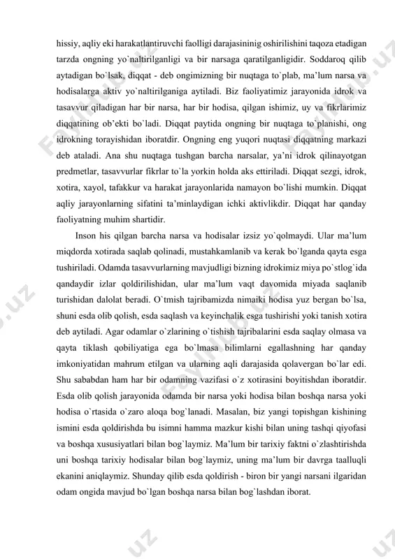 darajasininig oshirilishini taqoza etadigan tarzda ongning yo`naltirilganligi va bir narsaga qaratilganligidir. soddaroq qilib aytadigan bo`lsak, diqqat - deb ongimizning bir nuqtaga to`plab, ma’lum narsa va hodisalarga aktiv yo`naltirilganiga aytiladi. biz faoliyatimiz jarayonida idrok va tasavvur qiladigan har bir narsa, har bir hodisa, qilgan ishimiz, uy va fikrlarimiz diqqatining ob’ekti bo`ladi. diqqat paytida ongning bir nuqtaga to`planishi, ong idrokning torayishidan iboratdir. ongning eng yuqori nuqtasi diqqatning markazi deb ataladi. ana shu nuqtaga tushgan barcha narsalar, ya’ni idrok qilinayotgan predmetlar, tasavvurlar fikrlar to`la yorkin holda aks ettiriladi. diqqat sezgi, idrok, xotira, xayol, tafakkur va harakat jarayonlarida namayon bo`lishi mumkin. diqqat aqliy jarayonlarning sifatini ta’minlaydigan ichki aktivlikdir. diqqat har qanday faoliyatning muhim shartidir. inson his qilgan barcha narsa va hodisalar izsiz yo`qolmaydi. ular ma’lum miqdorda xotirada saqlab qolinadi, mustahkamlanib va kerak bo`lganda qayta esga tushiriladi. odamda tasavvurlarning mavjudligi bizning idrokimiz miya po`stlog`ida qandaydir izlar qoldirilishidan, ular ma’lum vaqt davomida miyada saqlanib turishidan dalolat …