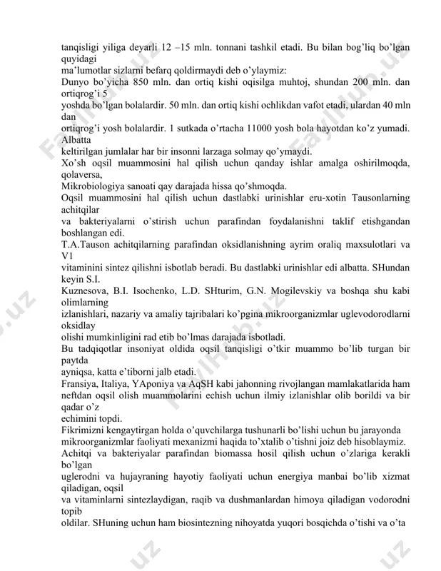 dirmaydi deb o’ylaymiz: dunyo bo’yicha 850 mln. dan ortiq kishi oqisilga muhtoj, shundan 200 mln. dan ortiqrog’i 5 yoshda bo’lgan bolalardir. 50 mln. dan ortiq kishi ochlikdan vafot etadi, ulardan 40 mln dan ortiqrog’i yosh bolalardir. 1 sutkada o’rtacha 11000 yosh bola hayotdan ko’z yumadi. albatta keltirilgan jumlalar har bir insonni larzaga solmay qo’ymaydi. xo’sh oqsil muammosini hal qilish uchun qanday ishlar amalga oshirilmoqda, qolaversa, mikrobiologiya sanoati qay darajada hissa qo’shmoqda. oqsil muammosini hal qilish uchun dastlabki urinishlar eru-xotin tausonlarning achitqilar va bakteriyalarni o’stirish uchun parafindan foydalanishni taklif etishgandan boshlangan edi. t.a.tauson achitqilarning parafindan oksidlanishning ayrim oraliq maxsulotlari va v1 vitaminini sintez qilishni isbotlab beradi. bu dastlabki urinishlar edi albatta. shundan keyin s.i. kuznesova, b.i. isochenko, l.d. shturim, g.n. mogilevskiy va boshqa shu kabi olimlarning izlanishlari, nazariy va amaliy tajribalari ko’pgina mikroorganizmlar uglevodorodlarni oksidlay olishi mumkinligini rad etib bo’lmas darajada isbotladi. bu tadqiqotlar insoniyat oldida oqsil tanqisligi o’tkir muammo bo’lib …