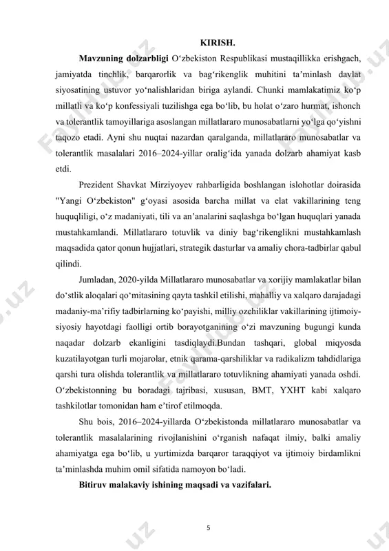 ohadagi muammolar va ularni bartaraf etish yo‘llarini aniqlash; 8. kelgusida millatlararo munosabatlar va tolerantlikni yanada rivojlantirish bo‘yicha ilmiy-amaliy tavsiyalar ishlab chiqish. bitiruv malakaviy ishning obyekti — o‘zbekiston respublikasida 2016–2024-yillar davomida millatlararo munosabatlar va diniy bag'rikenglik (tolerantlik) sohasida olib borilgan davlat siyosati, huquqiy-me’yoriy hujjatlar, amaliy chora-tadbirlar hamda bu jarayonlarda ishtirok etgan ijtimoiy institutlar faoliyatidir. bitiruv malakaviy ishning predmeti. 2016–2024-yillar mobaynida o‘zbekiston respublikasida millatlararo munosabatlarni tartibga solish, turli millat va elatlar o‘rtasida totuvlikni mustahkamlash, tolerantlik madaniyatini shakllantirish va rivojlantirish bo‘yicha amalga oshirilgan siyosiy, huquqiy va ijtimoiy-ma’naviy chora-tadbirlar mazmuni va ularning samaradorligidir. bitiruv malakaviy ishning ilmiy va amaliy ahamiyati. bitiruv malakaviy ishning ilmiy va amaliy ahamiyati shundaki, ushbu ish orqali o‘zbekiston respublikasida 2016–2024-yillar davomida millatlararo munosabatlar va tolerantlik sohasida amalga oshirilgan islohotlar, ularning ijtimoiy barqarorlik va milliy birlikni mustahkamlashdagi o‘rni chuqur ilmiy tahlil qilinadi. tadqiqot natijalari kelgusida ushbu yo‘nalishda ilmiy izlanishlar olib borayotgan tadqiqotchilar, oliy ta’lim muassasalari talabalari va mutaxassislar uchun muhim nazariy …