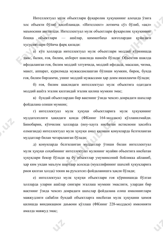 кор бўлади ва бу объектлар умуминсоний бойликка айланиб, ҳар ким ундан маълум шартлар асосида (муаллифининг шахсий ҳуқуқларига риоя қилган ҳолда) текин ва рухсатсиз фойдаланишга ҳақли бўлади; е) интеллектуал мулк ҳуқуқи объектлари ғоя кўринишида бўлган ҳолларда уларни ашёлар сингари эгаллаш мумкин эмаслиги, улардан бир вақтнинг ўзида чексиз доирадаги шахслар фойдалана олиш имкониятлари мавжудлиги сабабли бундай объектларга нисбатан мулк ҳуқуқини ҳимоя қилишда виндикацион даъвони қўллаш (фкнинг 228-моддаси) имконияти амалда мавжуд эмас; ё) интеллектуал мулк ҳуқуқи объектларига нисбатан одатдаги мулк ҳуқуқи эмас, балки мутлақ ҳуқуқлар ҳақидаги қоидалар қўлланилади; ж) интеллектуал мулк ҳуқуқининг амал қилиши, айни вақтда, маълум ҳудуд билан ҳам чегараланган бўлади. масалан, ихтирога нисбатан ўзбекистон республикаси патент идораси томонидан берилган патент ўзбекистон республикаси ҳудудида, шунингдек, ўзбекистон республикаси билан хорижий давлатлар ўртасида тузилган икки томонлама шартномалар асосида белгиланган ҳудудлардагина амал қилади; з) кўпгина интеллектуал мулк объектларига нисбатан уларнинг муаллифлари шахсий ҳуқуқлари мавжуд бўлиб, бу объектлардан фойдаланувчилар ушбу шахсий ҳуқуқларга риоя қилишлари лозим бўлади. …