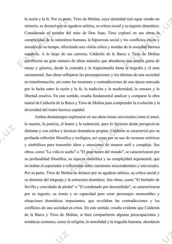 teatro barroco español. ambos dramaturgos exploraron en sus obras temas universales como el amor, la muerte, la justicia, el honor y la redención, pero lo hicieron desde perspectivas distintas y con estilos y técnicas dramáticas propias. calderón se caracterizó por su profunda reflexión filosófica y teológica, así como por su uso de recursos retóricos y simbólicos para transmitir ideas y emociones de manera sutil y compleja. sus obras, como "la vida es sueño" o "el gran teatro del mundo", se caracterizaron por su profundidad filosófica, su riqueza simbólica y su complejidad argumental, que invitaban al espectador a reflexionar sobre cuestiones trascendentales y universales. por su parte, tirso de molina se destacó por su agudeza satírica, su crítica social y su dominio del lenguaje y la estructura dramática. sus obras, como "el burlador de sevilla y convidado de piedra" o "el condenado por desconfiado", se caracterizaron por su ingenio, su ironía …