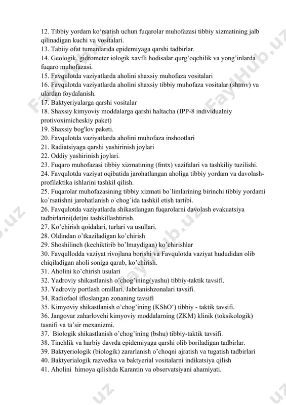 ydalanish. 17. baktyeriyalarga qarshi vositalar 18. shaxsiy kimyoviy moddalarga qarshi haltacha (ipp-8 individualniy protivoximicheskiy paket) 19. shaxsiy bog'lov paketi. 20. favqulotda vaziyatlarda aholini muhofaza inshootlari 21. radiatsiyaga qarshi yashirinish joylari 22. oddiy yashirinish joylari. 23. fuqaro muhofazasi tibbiy xizmatining (fmtx) vazifalari va tashkiliy tuzilishi. 24. favqulotda vaziyat oqibatida jarohatlangan aholiga tibbiy yordam va davolash-profilaktika ishlarini tashkil qilish. 25. fuqarolar muhofazasining tibbiy xizmati bo`limlarining birinchi tibbiy yordami ko`rsatishni jarohatlanish o`chog`ida tashkil etish tartibi. 26. favqulotda vaziyatlarda shikastlangan fuqarolarni davolash evakuatsiya tadbirlarini(det)ni tashkillashtirish. 27. ko’chirish qoidalari, turlari va usullari. 28. oldindan o’tkaziladigan ko’chirish 29. shoshilinch (kechiktirib bo’lmaydigan) ko’chirishlar 30. favqullodda vaziyat rivojlana borishi va favqulotda vaziyat hududidan olib chiqiladigan aholi soniga qarab, ko’chirish. 31. aholini ko’chirish usulari 32. yadroviy shikastlanish o’chog’ining(yashu) tibbiy-taktik tavsifi. 33. yadroviy portlash omillari. jabrlanishzonalari tavsifi. 34. radiofaol ifloslangan zonaning tavsifi 35. kimyoviy shikastlanish o’chog’ining (ksho‘) tibbiy - taktik tavsifi. 36. jangovar zaharlovchi kimyoviy moddalarning (zkm) klinik (toksikologik) tasnifi …