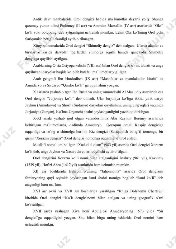 dengizi tarixda qanday nomlar bilan atalganligiga to`htalib o`tamiz. orol tarixini o`rganish vaqtida turli manba va adabiyotlarda uning turlicha nom bilan atalganligini uchratish mumkin. orolning turli davrlarda qanday atalganligi va qachondan orol dengizi deb aytilayotganligi ko`pchilikni qiziqtirishi tabiiy. antik davr manbalarida orol dengizi haqida ma`lumotlar deyarli yo`q. shunga qaramay yunon olimi ptolemey (ii asr) va ammian marsellin (iv asr) asarlarida “oks” ko`li yoki botqoqligi deb aytganligini uchratish mumkin. lekin oks ko`lining orol yoki sariqamish botig`i ekanligi aytib o`tilmagan. xitoy solnomalarida orol dengizi “shimoliy dengiz” deb atalgan. ularda alanlar va turklar o`lkasida daryolar tog`lardan shimolga oqishi hamda qandaydir shimoliy dengizga quyilishi aytilgan. arablarning o`rta osiyoga kelishi (viii asr) bilan orol dengizi o`rni, tabiati va unga quyiluvchi daryolar haqida ko`plab batafsil ma`lumotlar yig`ilgan. arab geografi ibn hurdodbeh (ix asr) “masofalar va mamlakatlar kitobi” da amudaryo va sirdaryo “qurdor ko`li” ga quyilishini yozgan. x asrlarda yashab o`tgan ibn rusta va uning zamondoshi al mas`udiy …