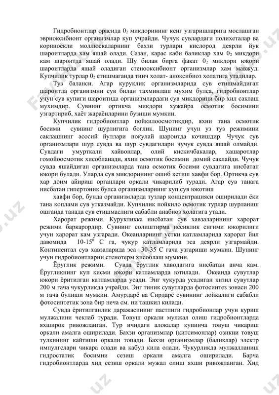 ан 02 микдори юкори катламга нисбтан 10 мартагача кам. сувнинг тубига якин жойларда 02 микдори жуда кам. гидробионтлар орасида 02 микдорининг кенг узгаришларига мослашган эвриоксибионт организмлар куп учрайди. чучук сувлардаги полихеталар ва кориноёкли моллюскаларнинг бахзи турлари кислород деярли йук шароитларда хам яшай олади. сазан, карас каби баликлар хам 02 микдори кам шароитда яшай олади. шу билан бирга факат 02 микдори юкори шароитларда яшай оладиган стенооксибионт организмлар хам мавжуд. купчилик турлар 02 етишмаганда тинч холат- аноксибиоз холатига утадилар. туз баланси. агар куруклик организмларида сув етишмайдиган шароитда организмни сув билан тахминлаш мухим булса, гидробионтлар учун сув купиги шароитида организмлардаги сув микдорини бир хил саклаш мухимдир. сувнинг ортикча микдори хужайра осмотик босимини узгартириб, хаёт жараёнларини бузиши мумкин. купчилик гидробионтлар пойкилоосмотикдир, яхни тана осмотик босими сувнинг шурлигига боглик. шунинг учун уз туз режимини саклашнинг асосий йуллари нокулай шароитда кочишдир. чучук сув организмлари шур сувда ва шур сувдагилари чучук сувда яшай олмайди. сувдаги умурткали хайвонлар, …