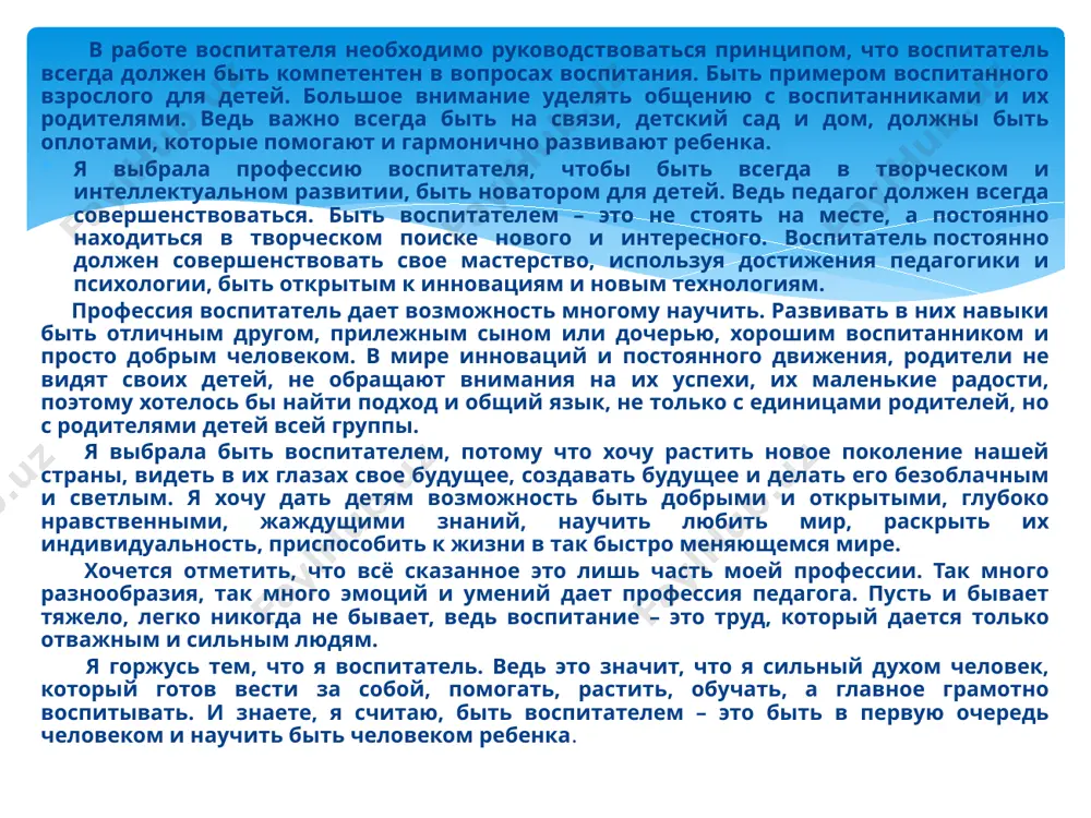 ык, не только с единицами родителей, но с родителями детей всей группы. я выбрала быть воспитателем, потому что хочу растить новое поколение нашей страны, видеть в их глазах свое будущее, создавать будущее и делать его безоблачным и светлым. я хочу дать детям возможность быть добрыми и открытыми, глубоко нравственными, жаждущими знаний, научить любить мир, раскрыть их индивидуальность, приспособить к жизни в так быстро меняющемся мире. хочется отметить, что всё сказанное это лишь часть моей профессии. так много разнообразия, так много эмоций и умений дает профессия педагога. пусть и бывает тяжело, легко никогда не бывает, ведь воспитание – это труд, который дается только отважным и сильным людям. я горжусь тем, что я воспитатель. ведь это значит, что я сильный духом человек, который готов вести за собой, помогать, растить, обучать, а главное грамотно воспитывать. и знаете, я считаю, быть воспитателем – это быть в первую очередь человеком и научить быть человеком ребенка. …