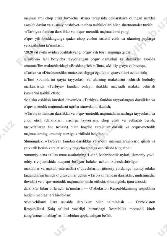 lashtirilgan maktablar va maktab-internatlari o‘quvchilarini, ijtimoiy yordamga muhtoj oilalar farzandlarini hamda o‘qituvchilar uchun «tarbiya» fanidan darsliklar, mulьtimedia ilovalari va o‘quv-metodik majmualar nashr etilishi, shuningdek, ijara asosida darsliklar bilan birlamchi ta’minlash — o‘zbekiston respublikasining respublika budjeti mablag‘lari hisobidan; o‘quvchilarni ijara asosida darsliklar bilan ta’minlash — o‘zbekiston respublikasi xalq ta’limi vazirligi huzuridagi respublika maqsadli kitob jamg‘armasi mablag‘lari hisobidan qoplanadigan bo‘ldi. * o‘zbekiston respublikasi oliy va o‘rta maxsus ta’lim vazirligi, vazirlar mahkamasi huzuridagi din ishlari bo‘yicha qo‘mita, xalq ta’limi vazirligi tomonidan quyidagi ishlar amalga oshirilishi belgilandi: 2020 — 2023 yillarda respublika oliy ta’lim muassasalarining «boshlang‘ich ta’lim», «tarix» (mamlakatlar va mintaqalar bo‘yicha), «tarix o‘qitish metodikasi», «filologiya va tillarni o‘qitish: o‘zbek tili», «o‘zbek tili va adabiyoti», «milliy g‘oya, ma’naviyat asoslari va huquq ta’limi», «pedagogika va psixologiya», «dinshunoslik» va islomshunoslik (islom tarixi va manbashunosligi)», «psixologiya (din sotsiopsixologiyasi)» ta’lim yo‘nalishlari bitiruvchilariga umumiy o‘rta ta’lim maktablarida «tarbiya» fanini o‘qitish huquqi berilishi yuzasidan zarur choralarni ko‘rsin va mazkur ta’lim …