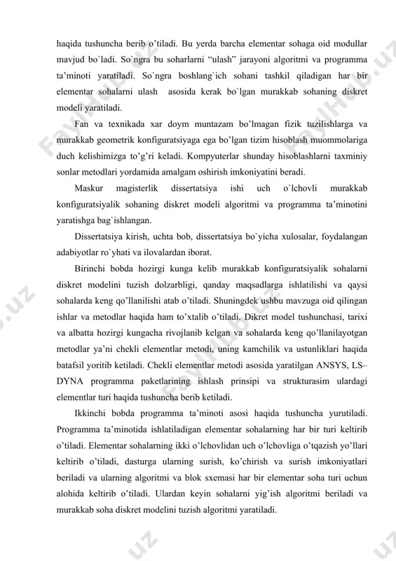 isoblash muommolariga duch kelishimizga to’g’ri keladi. kompyuterlar shunday hisoblashlarni taxminiy sonlar metodlari yordamida amalgam oshirish imkoniyatini beradi. maskur magisterlik dissertatsiya ishi uch o`lchovli murakkab konfiguratsiyalik sohaning diskret modeli algoritmi va programma ta’minotini yaratishga bag`ishlangan. dissertatsiya kirish, uchta bob, dissertatsiya bo`yicha xulosalar, foydalangan adabiyotlar ro`yhati va ilovalardan iborat. birinchi bobda hozirgi kunga kelib murakkab konfiguratsiyalik sohalarni diskret modelini tuzish dolzarbligi, qanday maqsadlarga ishlatilishi va qaysi sohalarda keng qo’llanilishi atab o’tiladi. shuningdek ushbu mavzuga oid qilingan ishlar va metodlar haqida ham to’xtalib o’tiladi. dikret model tushunchasi, tarixi va albatta hozirgi kungacha rivojlanib kelgan va sohalarda keng qo’llanilayotgan metodlar ya’ni chekli elementlar metodi, uning kamchilik va ustunliklari haqida batafsil yoritib ketiladi. chekli elementlar metodi asosida yaratilgan ansys, ls– dyna programma paketlarining ishlash prinsipi va strukturasim ulardagi elementlar turi haqida tushuncha berib ketiladi. ikkinchi bobda programma ta’minoti asosi haqida tushuncha yurutiladi. programma ta’minotida ishlatiladigan elementar sohalarning har bir turi keltirib o’tiladi. elementar sohalarning ikki …