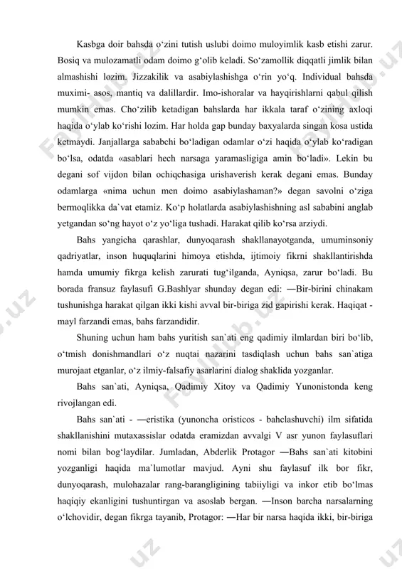 ilmiy-falsafiy asarlarini dialog shaklida yozganlar. bahs san`ati, ayniqsa, qadimiy xitoy va qadimiy yunonistonda keng rivojlangan edi. bahs san`ati - ―eristika (yunoncha oristicos - bahclashuvchi) ilm sifatida shakllanishini mutaxassislar odatda eramizdan avvalgi v asr yunon faylasuflari nomi bilan bog‘laydilar. jumladan, abderlik protagor ―bahs san`ati kitobini yozganligi haqida ma`lumotlar mavjud. ayni shu faylasuf ilk bor fikr, dunyoqarash, mulohazalar rang-barangligining tabiiyligi va inkor etib bo‘lmas haqiqiy ekanligini tushuntirgan va asoslab bergan. ―inson barcha narsalarning o‘lchovidir, degan fikrga tayanib, protagor: ―har bir narsa haqida ikki, bir-biriga zid fikrni aytish mumkin, - degan xulosani chiqaradi va aslini olganda barcha narsalarning nisbiyligi haqidagi ta`limotga asos solgan. bahs san`ati masalalarini aristotel, platon va boshqa antik davr mutafakkirlari ham o‘z asarlarida tilga olib o‘tishgan. qadimgi xitoy faylasuflari, jumladan, mo-szi va uning izdoshlari bahs yuritishning bir necha usullarini farqlab berganlar. qadim hind olimlari esa mantiq ilmi doirasida bahslashuvchining o‘zini qanday tutishi, qanday gapirishi, o‘z fikrini asoslashi yoki raqibning fikr …