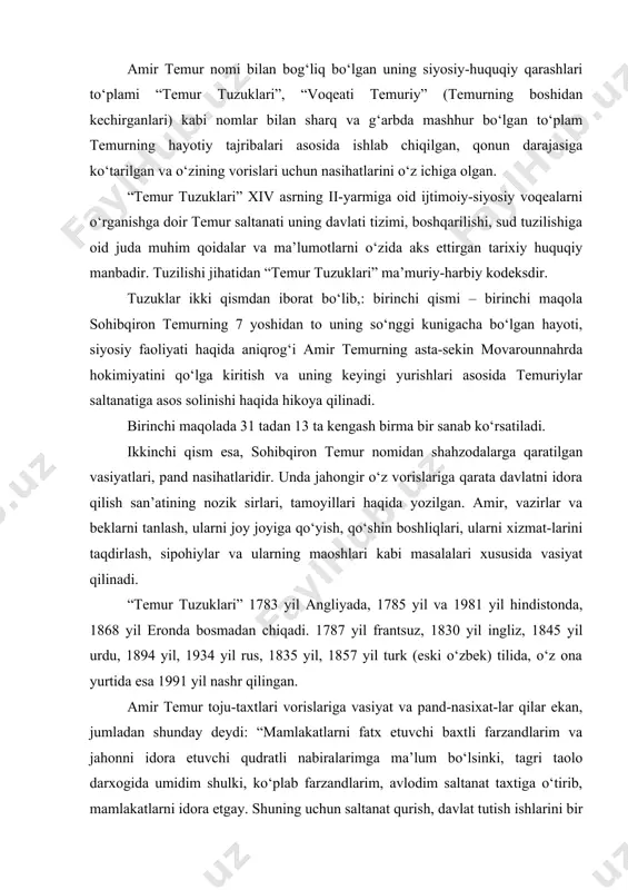 1787 yil frantsuz, 1830 yil ingliz, 1845 yil urdu, 1894 yil, 1934 yil rus, 1835 yil, 1857 yil turk (eski o‘zbek) tilida, o‘z ona yurtida esa 1991 yil nashr qilingan. amir temur toju-taxtlari vorislariga vasiyat va pand-nasixat-lar qilar ekan, jumladan shunday deydi: “mamlakatlarni fatx etuvchi baxtli farzandlarim va jahonni idora etuvchi qudratli nabiralarimga ma’lum bo‘lsinki, tagri taolo darxogida umidim shulki, ko‘plab farzandlarim, avlodim saltanat taxtiga o‘tirib, mamlakatlarni idora etgay. shuning uchun saltanat qurish, davlat tutish ishlarini bir necha tuzukka (dastur ul-amal) yozib qoldirdim, toki farzandlarim va avlodlarimdan bo‘lganlarining har biri unga muvofiq ish yuritsin, mehnatu mashoqatlar, ko‘p harbiy yurishlar, urush-taloshlar bilan tagrining inoyati va xazrat muhammadning va salomlari bo‘lsin, tole’i bilan millatning sharofati, on xazrating ulug‘vor avlodi va qimmatli sahobalariga qilgan muhabbat va do‘stligim orqali qo‘lga kiritgan davlat va saltanatni saqlaganlar”. temur o‘z fikrini davom ettirib yana shunday degan: “vorislarim bu tuzuklardan o‘z saltanat ishlarini boshqarishda qo‘llanma sifatida foydalangaylar, toki …
