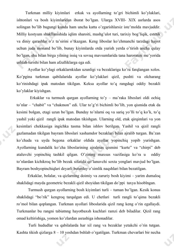 ezak sifatida qo’lanuvchi soxta yenglari mavjud bo’lgan. bayram boshyopinchiqlari deyarli butunlay o’simlik naqshlari bilan bezatilgan. erkaklar, bolalar, va qizlarning doimiy va zaruriy bosh kiyimi – yarim dumaloq shaklidagi mayda geometric bezakli qizil shoyidan tikilgan do’ppi taxya hisoblngan. turmush qurgan ayollarning bosh kiyimlari turli – tuman bo’lgan. kesik konus shaklidagi “bo’rik” kengroq tarqalgan edi. u chetlari turli rangli to’qima bezakli ro’mol bilan qoplangan. turkman ayollari liboslarida qizil rang keng o’rin egallaydi. turkmanlar bu rangni tabiatnng hayotbaxsh kuchlari ramzi deb biladilar. qizil rang omad keltirishiga, yomon ko’zlardan asrashiga ishonadilar. turli hududlar va qabilalarda har xil rang va bezaklar yetakchi o’rin tutgan. kashta tikish qizlarga 8 – 10 yoshdan bshlab o’rgatilgan. turkman chevarlari bir necha xil ko’inishdagi choklardan va turli qalinlikdagi ipak iplardan foydalanishgan. turkman ayollari kostyumini taqinchoqlasz tasavvur qilish qiyin. agar diqqat bilan qaralsa bu taqinchoqlarda insonlarni tabiat unsurlari bilan birlashtirib turuvchi deb hisoblangan hayvon va hasharotlar tsvirini ko’rish mumkin bo’ladi. qizlarga …