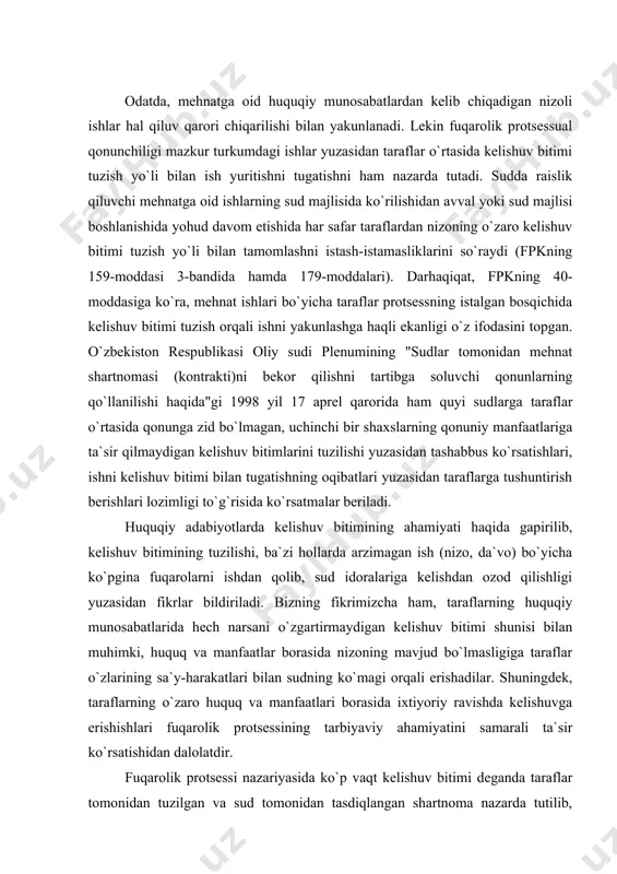 magi orqali erishadilar. shuningdek, taraflarning o`zaro huquq va manfaatlari borasida ixtiyoriy ravishda kelishuvga erishishlari fuqarolik protsessining tarbiyaviy ahamiyatini samarali ta`sir ko`rsatishidan dalolatdir. fuqarolik protsessi nazariyasida ko`p vaqt kelishuv bitimi deganda taraflar tomonidan tuzilgan va sud tomonidan tasdiqlangan shartnoma nazarda tutilib, da`vogar va javobgar o`zaro murosaga kelishish yo`li bilan o`zlarining fuqarolik huquq va manfaatlarini yangidan belgilab olishlari va ushbu asosda nizoni bartaraf etishlari tushunilgan. shu o`rinda r.ye.gukasyan protsessual ma`nodagi o`zaro murosaga kelish (da`vodan qisman voz kechish va da`voni qisman tan olish) kelishuv bitimining majburiy belgisi emasligini, kelishuv bitimi to`g`risidagi sud ajrimi moddiy huquqdagi o`zaro murosaga kelish kabi belginigina qamrab olmasligi kerakligini ta`kidlaydi. bizning fikrimizcha, kelishuv bitimi-taraflarning sud hal qiluv qarori chiqarilmasidan nizoni o`zaro hal qilishlari to`g`risidagi kelishuvidir. kelishuv bitimi nizoli moddiy-huquqiy munosabat mazmunini o`zgartirmasdan, taraflarning o`z xohishlari asosida tuzilishi mumkin. bunday harakatlar ayrim mualliflarning ta`kidlashicha, har qanday holatda ham sud hal qiluv qarorini chiqarish orqali nizoni hal qilishdan voz kechish deb …