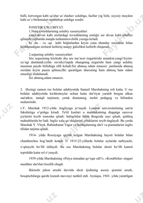badiiy uslubga, omonim, sinonim so`zlari ilmiy uslubga, balli, ketvorgan kabi so`zlar so`zlashuv uslubiga, faollar yig`lishi, siyosiy maydon kabi so`z birikmalari ommabop uslubga xosdir. fonetik uslubiyat. 1.nutq tovushlarining uslubiy xususiyatlari a)asir,devon kabi sòzlardagi tovushlarning notòģri asr divan kabi talaffuz qilinishi oqibatida nutqda tushunmovchilik yuzaga keladi. b) -da - va -qa kabi bòģinlardan keyin yana shunday tovushlar bilan boshlanadigan sòzlarni keltirisj nutqiy ģalizlikni keltirib chiqaradi. 2.urģuning uslubiy xususiyatlari sòz urgusining kòchishi shu sòz ma’nosi òzgartirishi mumkin:yangi’kiyim-ya`ngi damlandi.(sifat- ravish).gapda ohangning òzgarishi ham yangi uslubiy mazmun paydo bòlishiga olib keladi:siz ahmoq odam emassiz .jumlasida ahmoq sòzidan keyin pauza qilinsa,fikr qaratilgan shaxsning ham ahmoq ham odam emasligi ifodalanadi. siz ahmoq,odam emassiz. 2. hozirgi zamon rus bolalar adabiyotida samuil marshakning roli katta. u rus bolalar adabiyotida kichkintoylar uchun katta she'riyat yaratib bergan ulkan san'atkor, taniqli tarjimon, yetuk dramaturg, mohir pedagog va bilimdon muharrirdir. s.y. marshak 1912-yilda angliyaga jo‘naydi. london universitetining san'at fakultetiga o‘qishga kiradi. ta'til kunlari …