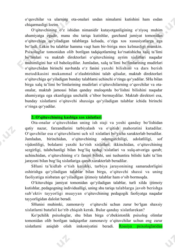 ularning ota-onalari undan nimalarni kutishini ham esdan chiqarmasligi lozim. o‘qituvchining o‘z ishidan nimanidir kutayotganligining o‘ziyoq muhim ahamiyatga egadir, mana shu tariqa kutishlar, garchand jamiyat tomonidan o‘qituvchiga qo‘yiladigan talablarga kelsada, o‘ziga xos xususiyatlarga ega bo‘ladi. lekin bu talablar hamma vaqt ham bir-biriga mos kelmasligi mumkin. psixologlar tomonidan olib borilgan tadqiqotlarning ko‘rsatishicha xalq ta’limi bo‘limlari va maktab direktorlari o‘qituvchining ayrim xislatlari naqadar muhimligini har xil baholaydilar. jumladan, xalq ta’limi bo‘limlarining mudirlari o‘qituvchidan birinchi navbatda o‘z fanini yaxshi bilishini va dars berish metodikasini mukammal o‘zlashtirishini talab qilsalar, maktab direktorlari o‘qituvchiga qo‘yiladigan bunday talablarni uchinchi o‘ringa qo‘yadilar. shu bilan birga xalq ta’limi bo‘limlarining mudirlari o‘qituvchilarning o‘quvchilar va ota-onalar, maktab jamoasi bilan qanday muloqotda bo‘lishni bilishini naqadar ahamiyatga ega ekanligiga unchalik e’tibor bermaydilar. maktab direktori esa, bunday xislatlarni o‘qituvchi shaxsiga qo‘yiladigan talablar ichida birinchi o‘ringa qo‘yadilar. 2. o‘qituvchining kasbiga xos xislatlari ota-onalar o‘qituvchidan uning ish staji va yoshi qanday bo‘lishidan qatiy nazar, farzandlarini tarbiyalash va …