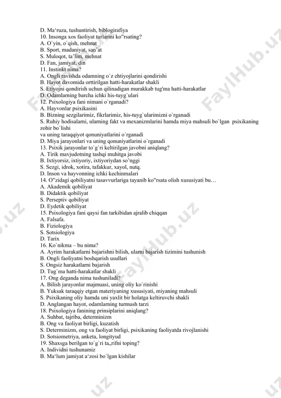 yat turlarini ko‟rsating? a. o`yin, o`qish, mehnat b. sport, madaniyat, san’at s. muloqot, ta’lim, mehnat d. fan, jamiyat, din 11. instinkt nima? a. ongli ravishda odamning o`z ehtiyojlarini qondirishi b. hayot davomida orttirilgan hatti-harakatlar shakli s. etiyojni qondirish uchun qilinadigan murakkab tug'ma hatti-harakatlar d. odamlarning barcha ichki his-tuyg`ulari 12. psixologiya fani nimani o`rganadi? a. hayvonlar psixikasini b. bizning sezgilarimiz, fikrlarimiz, his-tuyg`ularimizni o`rganadi s. ruhiy hodisalarni, ularning fakt va mexanizmlarini hamda miya mahsuli bo`lgan psixikaning zohir bo`lishi va uning taraqqiyot qonuniyatlarini o`rganadi d. miya jarayonlari va uning qonuniyatlarini o`rganadi 13. psixik jarayonlar to`g`ri keltirilgan javobni aniqlang? a. tirik mavjudotning tashqi muhitga javobi b. ixtiyorsiz, ixtiyoriy, ixtiyoriydan so’nggi s. sezgi, idrok, xotira, tafakkur, xayol, nutq. d. inson va hayvonning ichki kechinmalari 14. o‟zidagi qobiliyatni tasavvurlariga tayanib ko‟rsata olish xususiyati bu… a. akademik qobiliyat b. didaktik qobiliyat s. perseptiv qobiliyat d. eydetik qobiliyat 15. psixologiya fani qaysi fan tarkibidan ajralib chiqqan a. falsafa. …