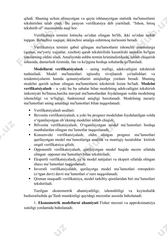 metrik modellarning xaqiqatga yaqin tuzilishi uni tashkil etgan ma'lumotlarning real bo'lishini taqozo qiladi. shuning uchun olinayotgan va qayta ishlanayotgan statistik ma'lumotlarni tekshirishni talab etadi. bu jarayon verifikatsiya deb yuritiladi. “ishon, biroq tekshirib ol” mazmunida naql bor. verifikatsiya termini lotincha so'zdan olingan bo'lib, ikki so'zdan tarkib topgan. birinchisi xaqiqat, ikkinchisi amalga oshirmoq ma'nosini beradi. verifikatsiya termini qabul qilingan ma'lumotlarni ishonchli manbalarga (qonun, me'yoriy xujjatlar, xisobot) qarab tekshirilishi kuzatilishi mumkin bo'lgan xatolarning oldini oladi. amaliyotda ushbu termin kriminalistikada, ishlab chiqarish sohasida, dasturlash tizimida, fan va ko'pgina boshqa sohalarda qo'llaniladi. modellarni verifikatsiyalash – uning realligi, adekvatligini tekshirish tushiniladi. model ma'lumotlari iqtisodiy rivojlanish yo'nalishlari va tendentsiyalarini hamda qonuniyatlarini aniqlashga yordam beradi. shuning modelni qurish uchun olingan ma'lumotlarni tekshirish lozim bo'ladi. modelni verifikatsiyalash – u yoki bu bu sabalar bilan modelning adekvatligini tekshirish imkoniyati bo'lmasa,barcha mavjud ma'lumotlardan foydalangan xolda modelning ishonchligi va to'liqligi, funktsional aniqligi baxolanadi. modelning nazariy ma'lumotlari uning amaldagi ma'lumotlari bilan taqqoslanadi. · …