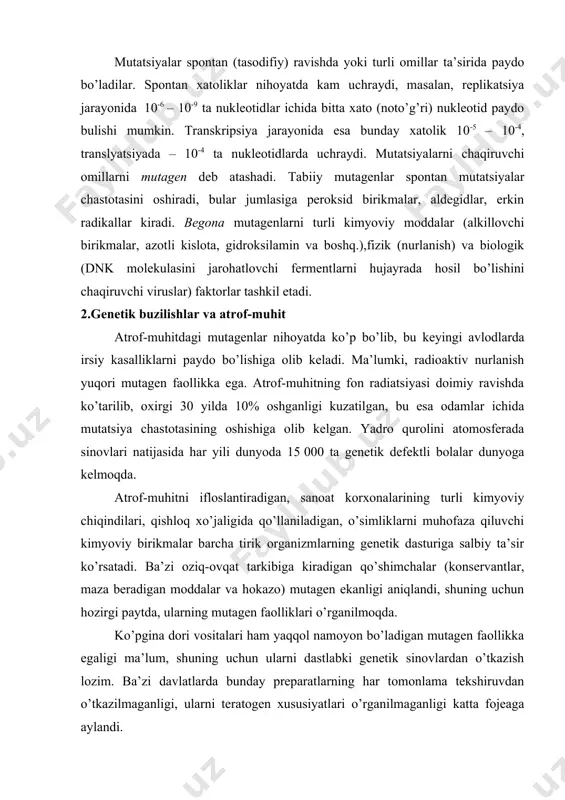 pontan xatoliklar nihoyatda kam uchraydi, masalan, replikatsiya jarayonida 10-6 – 10-9 ta nukleotidlar ichida bitta xato (noto’g’ri) nukleotid paydo bulishi mumkin. transkripsiya jarayonida esa bunday xatolik 10-5 – 10-4, translyatsiyada – 10-4 ta nukleotidlarda uchraydi. mutatsiyalarni chaqiruvchi omillarni mutagen deb atashadi. tabiiy mutagenlar spontan mutatsiyalar chastotasini oshiradi, bular jumlasiga peroksid birikmalar, aldegidlar, erkin radikallar kiradi. begona mutagenlarni turli kimyoviy moddalar (alkillovchi birikmalar, azotli kislota, gidroksilamin va boshq.),fizik (nurlanish) va biologik (dnk molekulasini jarohatlovchi fermentlarni hujayrada hosil bo’lishini chaqiruvchi viruslar) faktorlar tashkil etadi. 2.genetik buzilishlar va atrof-muhit atrof-muhitdagi mutagenlar nihoyatda ko’p bo’lib, bu keyingi avlodlarda irsiy kasalliklarni paydo bo’lishiga olib keladi. ma’lumki, radioaktiv nurlanish yuqori mutagen faollikka ega. atrof-muhitning fon radiatsiyasi doimiy ravishda ko’tarilib, oxirgi 30 yilda 10% oshganligi kuzatilgan, bu esa odamlar ichida mutatsiya chastotasining oshishiga olib kelgan. yadro qurolini atomosferada sinovlari natijasida har yili dunyoda 15 000 ta genetik defektli bolalar dunyoga kelmoqda. atrof-muhitni ifloslantiradigan, sanoat korxonalarining turli kimyoviy …
