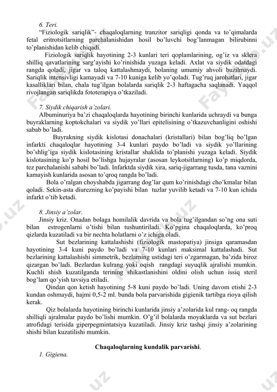 ari, epiteliydan va yutilgan qog’onoq suvlaridan iborat. 2-3 kundan so’ng axlat bo’tqasimon va sariq bo’ladi, uning ajralishi sutkada bir necha martani tashkil etadi. 5. suv balansi. bolalarni yangi hayot sharoitlariga moslashish jarayonlarini namoyon qiluvchi turli fiziologik holatlar chaqaloqlarga xarakterlidir. fiziologik tana vaznining kamayishi hamma chaqaloqlarda hayotining birinchi 3-4 kunlari kuzatiladi va birinchi boshlang’ich tana vaznidan 10% dan, chala tug’ilgan bolalarda 12-14% dan oshmaydi. tana vaznini qayta tiklanishi hayotining 7-10 kunlarida sodir bo’ladi. kasal, chala tug’ilgan, tana vazni og’ir tug’ilgan bolalarda kechroq sodir bo’ladi. tana vaznining kamayishi suvningsiydik, axlat, teri va o’pkalar orkali yo’qotilishi bilan bog’langan. tana vaznini ko’p yo’qotilishini oldini olish uchun ko’krakka erta tutish, bolaning talabiga ko’ra emizish kerak. tana vaznini kamayishini oldini olish uchun optimal harorat tartibini saqlash lozim. 6. teri. “fiziologik sariqlik”- chaqaloqlarning tranzitor sariqligi qonda va to’qimalarda fetal eritrotsitlarning parchalanishidan hosil bo’luvchi bog’lanmagan bilirubinni to’planishidan kelib chiqadi. fiziologik sariqlik hayotining 2-3 kunlari teri qoplamlarining, og’iz va …