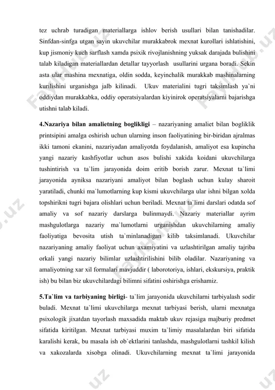 datda sof amaliy va sof nazariy darslarga bulinmaydi. nazariy materiallar ayrim mashgulotlarga nazariy ma`lumotlarni urganishdan ukuvchilarning amaliy faoliyatiga bevosita utish ta`minlanadigan kilib taksimlanadi. ukuvchilar nazariyaning amaliy faoliyat uchun axamiyatini va uzlashtirilgan amaliy tajriba orkali yangi nazariy bilimlar uzlashtirilishini bilib oladilar. nazariyaning va amaliyotning xar xil formalari mavjuddir ( laborotoriya, ishlari, ekskursiya, praktik ish) bu bilan biz ukuvchilardagi bilimni sifatini oshirishga erishamiz. 5.ta`lim va tarbiyaning birligi- ta`lim jarayonida ukuvchilarni tarbiyalash sodir buladi. mexnat ta`limi ukuvchilarga mexnat tarbiyasi berish, ularni mexnatga psixologik jixatdan tayorlash maxsadida maktab ukuv rejasiga majburiy predmet sifatida kiritilgan. mexnat tarbiyasi muxim ta`limiy masalalardan biri sifatida karalishi kerak, bu masala ish ob`ektlarini tanlashda, mashgulotlarni tashkil kilish va xakozalarda xisobga olinadi. ukuvchilarning mexnat ta`limi jarayonida faoliyatlarining xarakteri mexnat ta`limi uchun eng kulay sharoit yaratadi. avvalo ukuvchilarda mexnatga ijobiy munosabat tarkib topadi va bu ukuvchilar uz topshiriklariini katta ma`suliyat va juda ishtiyok bilan bajarishlarida namayon buladi. ukuvchilar unumli mexnatga kushilib, jismoniy …