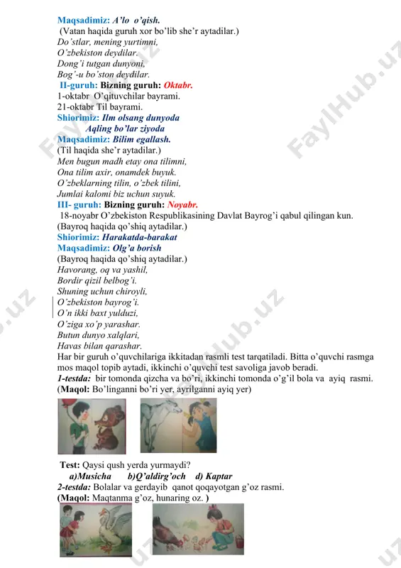 1-oktabr o’qituvchilar bayrami. 21-oktabr til bayrami. shiorimiz: ilm olsang dunyoda aqling bo’lar ziyoda maqsadimiz: bilim egallash. (til haqida she’r aytadilar.) men bugun madh etay ona tilimni, ona tilim axir, onamdek buyuk. o’zbeklarning tilin, o’zbek tilini, jumlai kalomi biz uchun suyuk. iii- guruh: bizning guruh: noyabr. 18-noyabr o’zbekiston respublikasining davlat bayrog’i qabul qilingan kun. (bayroq haqida qo’shiq aytadilar.) shiorimiz: harakatda-barakat maqsadimiz: olg’a borish (bayroq haqida qo’shiq aytadilar.) havorang, oq va yashil, bordir qizil belbog’i. shuning uchun chiroyli, o’zbekiston bayrog’i. o’n ikki baxt yulduzi, o’ziga xo’p yarashar. butun dunyo xalqlari, havas bilan qarashar. har bir guruh o’quvchilariga ikkitadan rasmli test tarqatiladi. bitta o’quvchi rasmga mos maqol topib aytadi, ikkinchi o’quvchi test savoliga javob beradi. 1-testda: bir tomonda qizcha va bo’ri, ikkinchi tomonda o’g’il bola va ayiq rasmi. (maqol: bo’linganni bo’ri yer, ayrilganni ayiq yer) test: qaysi qush yerda yurmaydi? a)musicha b)q’aldirg’och d) kaptar 2-testda: bolalar va gerdayib qanot qoqayotgan g’oz rasmi. (maqol: …