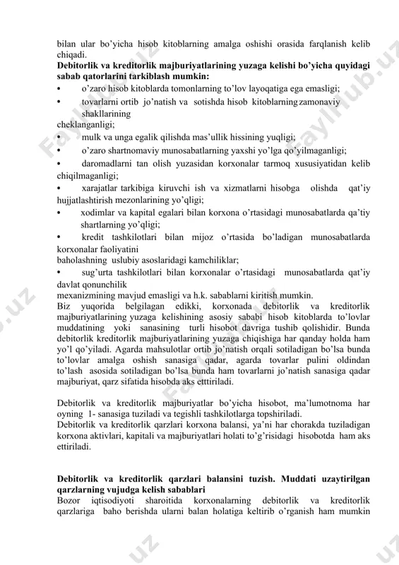 sabablari debitorlik va kreditorlik majburiyatlari bevosita korxona bilan qarshi tamon o’rtasidagi o’zaro hisob kitoblarda kelib chiqadigan majburiyatlardir. bu majburiyatlar korxona bilan mol etkazib beruvchilar yoki xaridorlar o’rtasidagi munosabatlarda, korxona bilan bank tashkilotlar o’rtasida, korxona bilan soliq organlari o’rtasidagi, korxona bilan ijtimoiy taminot bo’limlari va turli jamoat tashkilotlari, shuningdek, xodimlar, mulk egalari, aktsionerlar va investorlar bilan bo’ladigan munosabatlarda yuzaga keladi. ularning yuzaga kelishining asosiy sababi hisob vaqtning o’zgaruvchanligidir. ya’ni bugun ortilgan mahsulot ham puli to’langunga qadar debitorlik va kreditorlik majburiyatlar qatoriga kiritiladi. bunda daromad va xarajatlarning yuzaga chiqishi bilan ular bo’yicha hisob kitoblarning amalga oshishi orasida farqlanish kelib chiqadi. debitorlik va kreditorlik majburiyatlarining yuzaga kelishi bo’yicha quyidagi sabab qatorlarini tarkiblash mumkin: • o’zaro hisob kitoblarda tomonlarning to’lov layoqatiga ega emasligi; • tovarlarni ortib jo’natish va sotishda hisob kitoblarning zamonaviy shakllarining cheklanganligi; • mulk va unga egalik qilishda mas’ullik hissining yuqligi; • o’zaro shartnomaviy munosabatlarning yaxshi yo’lga qo’yilmaganligi; • daromadlarni tan olish …