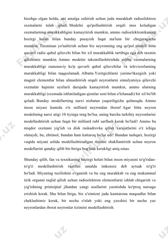 mashinalarda o'z qo'llari bilan hech qachon yarata olmaydigan murakkab modellar bilan tajribalar tayyorlash va o'tkazish imkoniyatiga ega bo'ladi. modellashtirishga bunday yondashuvdagi xarajatlar, aslida, faqat kompyuter vaqtini to'lash uchun kamayadi va ularni simulyatsiya qilingan organga o'xshash funktsiyalarni bajaradigan asbob-uskunalarni ishlab chiqarish xarajatlari bilan taqqoslab bo'lmaydi. afsuski, biologlar zamonaviy kibernetika yutuqlari tufayli yaratilgan kuchli yangi eksperimental texnikadan haligacha qo'pol ravishda foydalanmoqdalar.va kompyuter texnologiyalari. xususan, universal raqamli mashinalarda individual neyronlar va neyronlar tizimlarini simulyatsiya qilishga urinishlar hali ham kam, garchi hatto birinchi, hali ham qo'rqoq tajribalar bu yo'lda ochiladigan katta imkoniyatlarni ko'rsatadi. insonning aqliy apparati elementlarini modellashtirish uchun zamonaviy elektron kompyuterlardan muvaffaqiyatli foydalanishga misol sifatida quyidagi faktlarni ko'rsatish mumkin: aqshda neyronlarning bir necha yuzlab o'zaro bog'langan nisbatan qo'pol modellari tizimining xatti-harakati o'rganildi. yaqinda kievdagi kibernetika institutining kompyuterlaridan birida kamida bitta neyronni simulyatsiya qilish amalga oshirildi, ammo uning xatti-harakatlarining ko'plab nozikliklarini hisobga olgan holda. insonning aqliy apparatini to'g'ridan-to'g'ri modellashtirishning ulkan fundamental ahamiyatiga qaramay, shuni …